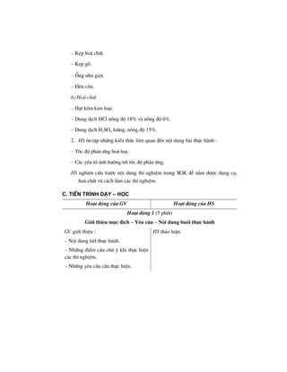 – KÑp ho¸ chÊt.
– KÑp gç.
– èng nhá giät.
– §Ìn cån.
b) Ho¸ chÊt
– H¹t kÏm kim lo¹i.
– Dung dÞch HCl nång ®é 18% vµ nång ®é 6%.
– Dung dÞch H2SO4 lo·ng, nång ®é 15%.
2. HS «n tËp nh÷ng kiÕn thøc liªn quan ®Õn néi dung bµi thùc hµnh :
– Tèc ®é ph¶n øng ho¸ häc.
– C¸c yÕu tè ¶nh h−ëng tíi tèc ®é ph¶n øng.
HS nghiªn cøu tr−íc néi dung thÝ nghiÖm trong SGK ®Ó n¾m ®−îc dông cô,
ho¸ chÊt vµ c¸ch lµm c¸c thÝ nghiÖm.
C. TiÕn tr×nh d¹y – häc
Ho¹t ®éng cña GV Ho¹t ®éng cña HS
Ho¹t ®éng 1 (5 phót)
Giíi thiÖu môc ®Ých – Yªu cÇu – Néi dung buæi thùc hµnh
GV giíi thiÖu :
– Néi dung tiÕt thùc hµnh.
– Nh÷ng ®iÓm cÇn chó ý khi thùc hiÖn
c¸c thÝ nghiÖm.
– Nh÷ng yªu cÇu cÇn thùc hiÖn.
HS th¶o luËn.
 