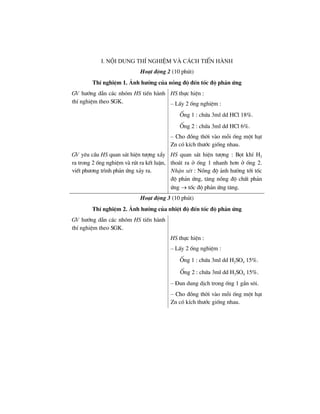 i. néi dung thÝ nghiÖm vµ c¸ch tiÕn hµnh
Ho¹t ®éng 2 (10 phót)
ThÝ nghiÖm 1. ¶nh h−ëng cña nång ®é ®Õn tèc ®é ph¶n øng
GV h−íng dÉn c¸c nhãm HS tiÕn hµnh
thÝ nghiÖm theo SGK.
HS thùc hiÖn :
– LÊy 2 èng nghiÖm :
èng 1 : chøa 3ml dd HCl 18%.
èng 2 : chøa 3ml dd HCl 6%.
– Cho ®ång thêi vµo mçi èng mét h¹t
Zn cã kÝch th−íc gièng nhau.
GV yªu cÇu HS quan s¸t hiÖn t−îng xÈy
ra trong 2 èng nghiÖm vµ rót ra kÕt luËn,
viÕt ph−¬ng tr×nh ph¶n øng x¶y ra.
HS quan s¸t hiÖn t−îng : Bät khÝ H2
tho¸t ra ë èng 1 nhanh h¬n ë èng 2.
NhËn xÐt : Nång ®é ¶nh h−ëng tíi tèc
®é ph¶n øng, t¨ng nång ®é chÊt ph¶n
øng → tèc ®é ph¶n øng t¨ng.
Ho¹t ®éng 3 (10 phót)
ThÝ nghiÖm 2. ¶nh h−ëng cña nhiÖt ®é ®Õn tèc ®é ph¶n øng
GV h−íng dÉn c¸c nhãm HS tiÕn hµnh
thÝ nghiÖm theo SGK.
HS thùc hiÖn :
– LÊy 2 èng nghiÖm :
èng 1 : chøa 3ml dd H2SO4 15%.
èng 2 : chøa 3ml dd H2SO4 15%.
– §un dung dÞch trong èng 1 gÇn s«i.
– Cho ®ång thêi vµo mçi èng mét h¹t
Zn cã kÝch th−íc gièng nhau.
 