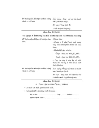 GV h−íng dÉn HS nhËn xÐt hiÖn t−îng
vµ rót ra kÕt luËn.
HiÖn t−îng : èng 1 sñi bät khÝ nhanh
h¬n (sím h¬n) èng 2.
KÕt luËn : T¨ng nhiÖt ®é
→ tèc ®é ph¶n øng t¨ng.
Ho¹t ®éng 4 (10 phót)
ThÝ nghiÖm 3. ¶nh h−ëng cña diÖn tÝch bÒ mÆt chÊt r¾n tíi tèc ®é ph¶n øng
GV h−íng dÉn HS lµm thÝ nghiÖm theo
SGK.
HS thùc hiÖn :
– ChuÈn bÞ 2 mÉu Zn cã khèi l−îng
b»ng nhau nh−ng kÝch th−íc h¹t kh¸c
nhau.
– ChuÈn bÞ 2 èng nghiÖm :
èng 1 : chøa 3ml dd H2SO4 15%.
èng 2 : chøa 3ml dd H2SO4 15%.
– Cho vµo èng 1 mÈu Zn cã kÝch
th−íc nhá vµ èng 2 mÈu Zn cã kÝch
th−íc lín h¬n.
GV h−íng dÉn HS nhËn xÐt hiÖn t−îng
vµ rót ra kÕt luËn.
HiÖn t−îng : èng 2 khÝ tho¸t ra nhanh
h¬n (sím h¬n) èng 1.
KÕt luËn : T¨ng diÖn tÝch tiÕp xóc cña
chÊt r¾n → tèc ®é ph¶n øng t¨ng.
Ho¹t ®éng 5 (10 phót)
ii. c«ng viÖc sau buæi thùc hµnh
• GV nhËn xÐt, ®¸nh gi¸ buæi thùc hµnh.
• H−íng dÉn HS viÕt t−êng tr×nh theo mÉu :
Hä vµ tªn : …………………………… Líp : ……… Nhãm : ………..
Tªn bµi thùc hµnh : ……………………………………………………..
 