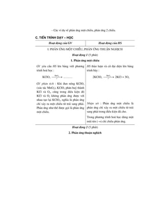 – C¸c vÝ dô vÒ ph¶n øng mét chiÒu, ph¶n øng 2 chiÒu.
c. tiÕn tr×nh d¹y – häc
Ho¹t ®éng cña GV Ho¹t ®éng cña HS
i. ph¶n øng mét chiÒu, ph¶n øng thuËn nghÞch
Ho¹t ®éng 1 (5 phót)
1. Ph¶n øng mét chiÒu
GV yªu cÇu HS lªn b¶ng viÕt ph−¬ng
tr×nh ho¸ häc :
KClO3
2
o
MnO
t
⎯⎯⎯→ ………
HS th¶o luËn vµ cö ®¹i diÖn lªn b¶ng
tr×nh bµy :
2KClO3
2
o
MnO
t
⎯⎯⎯→ 2KCl + 3O2
GV ph©n tÝch : Khi ®un nãng KClO3
(xóc t¸c MnO2), KClO3 ph©n huû thµnh
KCl vµ O2, còng trong ®iÒu kiÖn ®ã
KCl vµ O2 kh«ng ph¶n øng ®−îc víi
nhau t¹o l¹i KClO3, nghÜa lµ ph¶n øng
chØ x¶y ra mét chiÒu tõ tr¸i sang ph¶i.
Ph¶n øng nh− thÕ ®−îc gäi lµ ph¶n øng
mét chiÒu.
NhËn xÐt : Ph¶n øng mét chiÒu lµ
ph¶n øng chØ x¶y ra mét chiÒu tõ tr¸i
sang ph¶i trong ®iÒu kiÖn ®· cho.
Trong ph−¬ng tr×nh ho¸ häc dïng mét
mòi tªn (→) chØ chiÒu ph¶n øng.
Ho¹t ®éng 2 (5 phót)
2. Ph¶n øng thuËn nghÞch
 