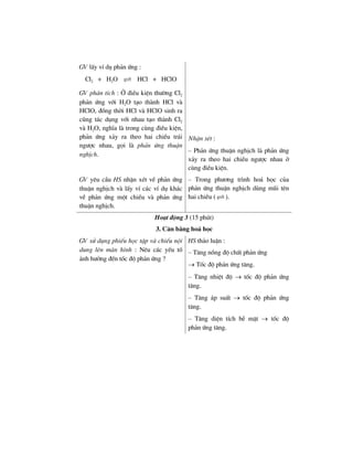 GV lÊy vÝ dô ph¶n øng :
Cl2 + H2O HCl + HClO
GV ph©n tÝch : ë ®iÒu kiÖn th−êng Cl2
ph¶n øng víi H2O t¹o thµnh HCl vµ
HClO, ®ång thêi HCl vµ HClO sinh ra
còng t¸c dông víi nhau t¹o thµnh Cl2
vµ H2O, nghÜa lµ trong cïng ®iÒu kiÖn,
ph¶n øng x¶y ra theo hai chiÒu tr¸i
ng−îc nhau, gäi lµ ph¶n øng thuËn
nghÞch.
NhËn xÐt :
– Ph¶n øng thuËn nghÞch lµ ph¶n øng
x¶y ra theo hai chiÒu ng−îc nhau ë
cïng ®iÒu kiÖn.
GV yªu cÇu HS nhËn xÐt vÒ ph¶n øng
thuËn nghÞch vµ lÊy vÝ c¸c vÝ dô kh¸c
vÒ ph¶n øng mét chiÒu vµ ph¶n øng
thuËn nghÞch.
– Trong ph−¬ng tr×nh ho¸ häc cña
ph¶n øng thuËn nghÞch dïng mòi tªn
hai chiÒu ( ).
Ho¹t ®éng 3 (15 phót)
3. C©n b»ng ho¸ häc
GV sö dông phiÕu häc tËp vµ chiÕu néi
dung lªn mµn h×nh : Nªu c¸c yÕu tè
¶nh h−ëng ®Õn tèc ®é ph¶n øng ?
HS th¶o luËn :
– T¨ng nång ®é chÊt ph¶n øng
→ Tèc ®é ph¶n øng t¨ng.
– T¨ng nhiÖt ®é → tèc ®é ph¶n øng
t¨ng.
– T¨ng ¸p suÊt → tèc ®é ph¶n øng
t¨ng.
– T¨ng diÖn tÝch bÒ mÆt → tèc ®é
ph¶n øng t¨ng.
 