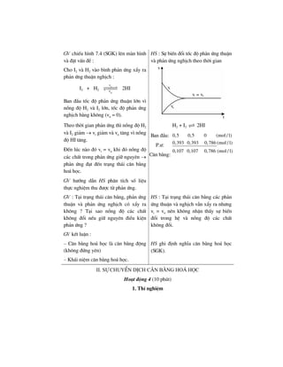 GV chiÕu h×nh 7.4 (SGK) lªn mµn h×nh
vµ ®Æt vÊn ®Ò :
Cho I2 vµ H2 vµo b×nh ph¶n øng xÈy ra
ph¶n øng thuËn nghÞch :
I2 + H2
t
n
v
v
2HI
Ban ®Çu tèc ®é ph¶n øng thuËn lín v×
nång ®é H2 vµ I2 lín, tèc ®é ph¶n øng
nghÞch b»ng kh«ng (vn = 0).
HS : Sù biÕn ®æi tèc ®é ph¶n øng thuËn
vµ ph¶n øng nghÞch theo thêi gian
Theo thêi gian ph¶n øng th× nång ®é H2
vµ I2 gi¶m → vt gi¶m vµ vn t¨ng v× nång
®é HI t¨ng.
§Õn lóc nµo ®ã vt = vn khi ®ã nång ®é
c¸c chÊt trong ph¶n øng gi÷ nguyªn →
ph¶n øng ®¹t ®Õn tr¹ng th¸i c©n b»ng
ho¸ häc.
H2 + I2 2HI
Ban ®Çu:
P.−:
C©n b»ng:
0,5 0,5 0 (mol / l)
0,393 0,393 0,786 (mol / l)
0,107 0,107 0,786 (mol / l)
GV h−íng dÉn HS ph©n tÝch sè liÖu
thùc nghiÖm thu ®−îc tõ ph¶n øng.
GV : T¹i tr¹ng th¸i c©n b»ng, ph¶n øng
thuËn vµ ph¶n øng nghÞch cã xÈy ra
kh«ng ? T¹i sao nång ®é c¸c chÊt
kh«ng ®æi nÕu gi÷ nguyªn ®iÒu kiÖn
ph¶n øng ?
GV kÕt luËn :
HS : T¹i tr¹ng th¸i c©n b»ng c¸c ph¶n
øng thuËn vµ nghÞch vÉn xÈy ra nh−ng
vt = vn nªn kh«ng nhËn thÊy sù biÕn
®æi trong hÖ vµ nång ®é c¸c chÊt
kh«ng ®æi.
– C©n b»ng ho¸ häc lµ c©n b»ng ®éng
(kh«ng ®øng yªn)
– Kh¸i niÖm c©n b»ng ho¸ häc.
HS ghi ®Þnh nghÜa c©n b»ng ho¸ häc
(SGK).
ii. sù chuyÓn dÞch c©n b»ng ho¸ häc
Ho¹t ®éng 4 (10 phót)
1. ThÝ nghiÖm
 