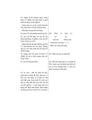 GV chuÈn bÞ thÝ nghiÖm hoÆc chiÕu
h×nh 7.5 (SGK) lªn mµn h×nh vµ giíi
thiÖu bé dông cô thÝ nghiÖm :
– Trong èng (a) vµ (b) cã hçn hîp khÝ
NO2 (mµu n©u) vµ N2O4 (kh«ng mµu).
– Hçn hîp ë tr¹ng th¸i c©n b»ng.
GV gîi ý HS viÕt ph−¬ng tr×nh ho¸ häc.
GV yªu cÇu HS nhËn xÐt tèc ®é cña
ph¶n øng thuËn vµ nghÞch, mµu cña khÝ
trong 2 èng (a) vµ (b).
– §ãng kho¸ K ®Ó ng¨n kh«ng cho khÝ
ë 2 èng khuÕch t¸n vµo nhau. Nhóng
èng (a) vµo chËu n−íc ®¸ cßn èng (b)
®Ó ®èi chøng.
HS : 2NO2 N2O4 (1)
(k) (k)
mµu n©u kh«ng mµu
– Tr¹ng th¸i c©n b»ng : vt = vn
– Mµu cña 2 èng nh− nhau.
GV h−íng dÉn HS quan s¸t h×nh 7.5
(SGK) ®Ó rót ra hiÖn t−îng mµu s¾c
trong 2 èng.
HS : Mµu cña èng (a) nh¹t h¬n.
GV yªu cÇu HS gi¶i thÝch. HS : Khi lµm l¹nh èng (a), c¸c ph©n tö
NO2 (mµu n©u) ®· ph¶n øng thªm ®Ó
t¹o ra N2O4 (kh«ng mµu) → lµm cho
mµu cña èng (a) nh¹t h¬n.
GV bæ sung : Khi ®ã nång ®é NO2
gi¶m bít vµ nång ®é N2O4 t¨ng lªn →
lµm cho c©n b»ng (1) bÞ ph¸ vì. §Ó
mét thêi gian trong n−íc ®¸, mµu cña
èng (a) nh¹t dÇn ®Õn mét møc nµo ®ã
råi gi÷ nguyªn → mét tr¹ng th¸i c©n
b»ng míi ®−îc h×nh thµnh. HiÖn t−îng
®ã ®−îc gäi lµ sù chuyÓn dÞch c©n b»ng.
 