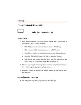Ch−¬ng 4
ph¶n øng oxi ho¸ – Khö
TiÕt 31 Ph¶n øng oxi Ho¸ – Khö
A. Môc tiªu
1. Gióp HS hiÓu ®−îc c¸c kh¸i niÖm vÒ ph¶n øng oxi ho¸ – khö dùa vµo sù
thay ®æi sè oxi ho¸ (SOXH), bao gåm :
• ChÊt khö (bÞ oxi ho¸) lµ chÊt nh−êng electron → SOXH t¨ng.
• ChÊt oxi ho¸ (bÞ khö) lµ chÊt nhËn electron → SOXH gi¶m.
• Qu¸ tr×nh oxi ho¸ (sù oxi ho¸) lµ qu¸ tr×nh chÊt khö nh−êng electron.
• Qu¸ tr×nh khö (sù khö) lµ qu¸ tr×nh chÊt oxi ho¸ nhËn electron.
• Ph¶n øng oxi ho¸ – khö lµ ph¶n øng x¶y ra ®ång thêi qu¸ tr×nh oxi ho¸
vµ qu¸ tr×nh khö → cã sù thay ®æi SOXH cña nguyªn tè.
2. HS hiÓu ®−îc nguyªn t¾c chung vµ c¸c b−íc c©n b»ng mét ph¶n øng oxi
ho¸ – khö theo ph−¬ng ph¸p th¨ng b»ng electron.
3. RÌn luyÖn kÜ n¨ng lËp ph−¬ng tr×nh ho¸ häc cña mét sè ph¶n øng oxi ho¸ –
khö ®¬n gi¶n.
B. ChuÈn bÞ cña GV vμ HS
• GV : M¸y tÝnh, m¸y chiÕu, giÊy trong, c¸c phiÕu häc tËp.
 