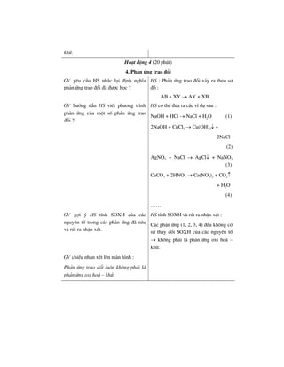khö.
Ho¹t ®éng 4 (20 phót)
4. Ph¶n øng trao ®æi
GV yªu cÇu HS nh¾c l¹i ®Þnh nghÜa
ph¶n øng trao ®æi ®· ®−îc häc ?
HS : Ph¶n øng trao ®æi x¶y ra theo s¬
®å :
AB + XY → AY + XB
GV h−íng dÉn HS viÕt ph−¬ng tr×nh
ph¶n øng cña mét sè ph¶n øng trao
®æi ?
HS cã thÓ ®−a ra c¸c vÝ dô sau :
NaOH + HCl → NaCl + H2O (1)
2NaOH + CuCl2 → Cu(OH)2↓ +
2NaCl
(2)
AgNO3 + NaCl → AgCl↓ + NaNO3
(3)
CaCO3 + 2HNO3 → Ca(NO3)2 + CO2↑
+ H2O
(4)
……
GV gîi ý HS tÝnh SOXH cña c¸c
nguyªn tè trong c¸c ph¶n øng ®· nªu
vµ rót ra nhËn xÐt.
HS tÝnh SOXH vµ rót ra nhËn xÐt :
C¸c ph¶n øng (1, 2, 3, 4) ®Òu kh«ng cã
sù thay ®æi SOXH cña c¸c nguyªn tè
→ kh«ng ph¶i lµ ph¶n øng oxi ho¸ –
khö.
GV chiÕu nhËn xÐt lªn mµn h×nh :
Ph¶n øng trao ®æi lu«n kh«ng ph¶i lµ
ph¶n øng oxi ho¸ – khö.
 