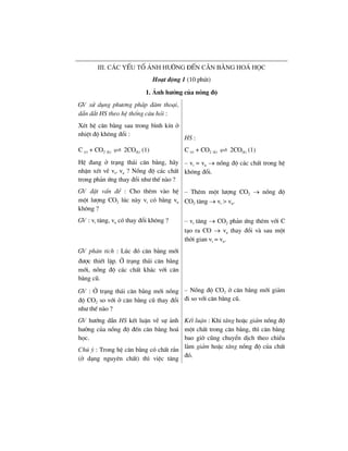 iiI. c¸c yÕu tè ¶nh h−ëng ®Õn c©n b»ng ho¸ häc
Ho¹t ®éng 1 (10 phót)
1. ¶nh h−ëng cña nång ®é
GV sö dông ph−¬ng ph¸p ®µm tho¹i,
dÉn d¾t HS theo hÖ thèng c©u hái :
XÐt hÖ c©n b»ng sau trong b×nh kÝn ë
nhiÖt ®é kh«ng ®æi :
HS :
C (r) + CO2 (k) 2CO(k) (1)
HÖ ®ang ë tr¹ng th¸i c©n b»ng, h·y
nhËn xÐt vÒ vt, vn ? Nång ®é c¸c chÊt
trong ph¶n øng thay ®æi nh− thÕ nµo ?
C (r) + CO2 (k) 2CO(k) (1)
– vt = vn → nång ®é c¸c chÊt trong hÖ
kh«ng ®æi.
GV ®Æt vÊn ®Ò : Cho thªm vµo hÖ
mét l−îng CO2 lóc nµy vt cã b»ng vn
kh«ng ?
– Thªm mét l−îng CO2 → nång ®é
CO2 t¨ng → vt > vn.
GV : vt t¨ng, vn cã thay ®æi kh«ng ? – vt t¨ng → CO2 ph¶n øng thªm víi C
t¹o ra CO → vn thay ®æi vµ sau mét
thêi gian vt = vn.
GV ph©n tÝch : Lóc ®ã c©n b»ng míi
®−îc thiÕt lËp. ë tr¹ng th¸i c©n b»ng
míi, nång ®é c¸c chÊt kh¸c víi c©n
b»ng cò.
GV : ë tr¹ng th¸i c©n b»ng míi nång
®é CO2 so víi ë c©n b»ng cò thay ®æi
nh− thÕ nµo ?
– Nång ®é CO2 ë c©n b»ng míi gi¶m
®i so víi c©n b»ng cò.
GV h−íng dÉn HS kÕt luËn vÒ sù ¶nh
h−ëng cña nång ®é ®Õn c©n b»ng ho¸
häc.
Chó ý : Trong hÖ c©n b»ng cã chÊt r¾n
(ë d¹ng nguyªn chÊt) th× viÖc t¨ng
KÕt luËn : Khi t¨ng hoÆc gi¶m nång ®é
mét chÊt trong c©n b»ng, th× c©n b»ng
bao giê còng chuyÓn dÞch theo chiÒu
lµm gi¶m hoÆc t¨ng nång ®é cña chÊt
®ã.
 
