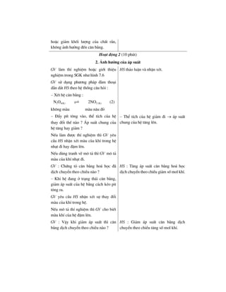 hoÆc gi¶m khèi l−îng cña chÊt r¾n,
kh«ng ¶nh h−ëng ®Õn c©n b»ng.
Ho¹t ®éng 2 (10 phót)
2. ¶nh h−ëng cña ¸p suÊt
GV lµm thÝ nghiÖm hoÆc giíi thiÖu
nghiÖm trong SGK nh− h×nh 7.6
GV sö dông ph−¬ng ph¸p ®µm tho¹i
dÉn d¾t HS theo hÖ thèng c©u hái :
– XÐt hÖ c©n b»ng :
N2O4(K) 2NO2 (K) (2)
kh«ng mµu mµu n©u ®á
HS th¶o luËn vµ nhËn xÐt.
– §Èy pÝt t«ng vµo, thÓ tÝch cña hÖ
thay ®æi thÕ nµo ? ¸p suÊt chung cña
hÖ t¨ng hay gi¶m ?
NÕu lµm ®−îc thÝ nghiÖm th× GV yªu
cÇu HS nhËn xÐt mµu cña khÝ trong hÖ
nh¹t ®i hay ®Ëm lªn.
NÕu dïng tranh vÏ m« t¶ th× GV m« t¶
mµu cña khÝ nh¹t ®i.
– ThÓ tÝch cña hÖ gi¶m ®i → ¸p suÊt
chung cña hÖ t¨ng lªn.
GV : Chøng tá c©n b»ng ho¸ häc ®·
dÞch chuyÓn theo chiÒu nµo ?
– Khi hÖ ®ang ë tr¹ng th¸i c©n b»ng,
gi¶m ¸p suÊt cña hÖ b»ng c¸ch kÐo pit
t«ng ra.
GV yªu cÇu HS nhËn xÐt sù thay ®æi
mµu cña khÝ trong hÖ.
NÕu m« t¶ thÝ nghiÖm th× GV cho biÕt
mµu khÝ cña hÖ ®Ëm lªn.
HS : T¨ng ¸p suÊt c©n b»ng ho¸ häc
dÞch chuyÓn theo chiÒu gi¶m sè mol khÝ.
GV : VËy khi gi¶m ¸p suÊt th× c©n
b»ng dÞch chuyÓn theo chiÒu nµo ?
HS : Gi¶m ¸p suÊt c©n b»ng dÞch
chuyÓn theo chiÒu t¨ng sè mol khÝ.
 