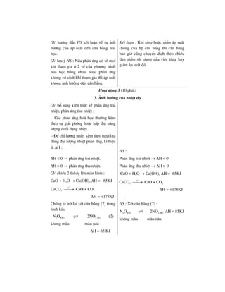 GV h−íng dÉn HS kÕt luËn vÒ sù ¶nh
h−ëng cña ¸p suÊt ®Õn c©n b»ng ho¸
häc.
GV l−u ý HS : NÕu ph¶n øng cã sè mol
khÝ tham gia ë 2 vÕ cña ph−¬ng tr×nh
ho¸ häc b»ng nhau hoÆc ph¶n øng
kh«ng cã chÊt khÝ tham gia th× ¸p suÊt
kh«ng ¶nh h−ëng ®Õn c©n b»ng.
KÕt luËn : Khi t¨ng hoÆc gi¶m ¸p suÊt
chung cña hÖ c©n b»ng th× c©n b»ng
bao giê còng chuyÓn dÞch theo chiÒu
lµm gi¶m t¸c dông cña viÖc t¨ng hay
gi¶m ¸p suÊt ®ã.
Ho¹t ®éng 3 (10 phót)
3. ¶nh h−ëng cña nhiÖt ®é
GV bæ sung kiÕn thøc vÒ ph¶n øng to¶
nhiÖt, ph¶n øng thu nhiÖt :
– C¸c ph¶n øng ho¸ häc th−êng kÌm
theo sù gi¶i phãng hoÆc hÊp thô n¨ng
l−îng d−íi d¹ng nhiÖt.
– §Ó chØ l−îng nhiÖt kÌm theo ng−êi ta
dïng ®¹i l−îng nhiÖt ph¶n øng, kÝ hiÖu
lµ ΔH :
HS :
ΔH < 0 → ph¶n øng to¶ nhiÖt.
ΔH > 0 → ph¶n øng thu nhiÖt.
GV chiÕu 2 thÝ dô lªn mµn h×nh :
CaO + H2O → Ca(OH)2 ΔH = –65KJ
CaCO3
o
t
⎯⎯→ CaO + CO2
ΔH = +178KJ
Ph¶n øng to¶ nhiÖt → ΔH < 0
Ph¶n øng thu nhiÖt → ΔH > 0
CaO + H2O → Ca(OH)2 ΔH = -65KJ
CaCO3
o
t
⎯⎯→ CaO + CO2
ΔH = +178KJ
Chóng ta trë l¹i xÐt c©n b»ng (2) trong
b×nh kÝn.
N2O4(K) 2NO2 (K) (2)
kh«ng mµu mµu n©u
ΔH = 85 KJ
HS : XÐt c©n b»ng (2) :
N2O4(K) 2NO2 (K) ΔH = 85KJ
kh«ng mµu mµu n©u
 
