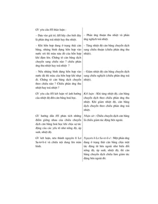 GV yªu cÇu HS th¶o luËn :
– Dùa vµo gi¸ trÞ ΔH h·y cho biÕt ®©y
lµ ph¶n øng to¶ nhiÖt hay thu nhiÖt.
– Ph¶n øng thuËn thu nhiÖt vµ ph¶n
øng nghÞch to¶ nhiÖt.
– Khi hçn hîp ®ang ë tr¹ng th¸i c©n
b»ng, nhóng b×nh ®ùng hçn hîp vµo
n−íc s«i th× mµu n©u ®á cña hçn hîp
khÝ ®Ëm lªn. Chøng tá c©n b»ng dÞch
chuyÓn sang chiÒu nµo ? chiÒu ph¶n
øng thu nhiÖt hay to¶ nhiÖt ?
– T¨ng nhiÖt ®é c©n b»ng chuyÓn dÞch
sang chiÒu thuËn (chiÒu ph¶n øng thu
nhiÖt).
– NÕu nhóng b×nh ®ùng hçn hîp vµo
n−íc ®¸ th× mµu cña hçn hîp khÝ nh¹t
®i. Chøng tá c©n b»ng dÞch chuyÓn
theo chiÒu nµo ? ChiÒu ph¶n øng thu
nhiÖt hay to¶ nhiÖt ?
– Gi¶m nhiÖt ®é c©n b»ng chuyÓn dÞch
sang chiÒu nghÞch (chiÒu ph¶n øng to¶
nhiÖt).
GV yªu cÇu HS kÕt luËn vÒ ¶nh h−ëng
cña nhiÖt ®é ®Õn c©n b»ng ho¸ häc.
KÕt luËn : Khi t¨ng nhiÖt ®é, c©n b»ng
chuyÓn dÞch theo chiÒu ph¶n øng thu
nhiÖt. Khi gi¶m nhiÖt ®é, c©n b»ng
dÞch chuyÓn theo chiÒu ph¶n øng to¶
nhiÖt.
GV h−íng dÉn HS ph©n tÝch nh÷ng
®iÓm gièng nhau cña chiÒu chuyÓn
dÞch c©n b»ng ho¸ häc khi chÞu sù t¸c
®éng cña c¸c yÕu tè nh− nång ®é, ¸p
suÊt, nhiÖt ®é.
NhËn xÐt : ChiÒu chuyÓn dÞch c©n b»ng
lµ chiÒu gi¶m t¸c ®éng bªn ngoµi.
GV kÕt luËn, nªu thµnh nguyªn lÝ L¬
Sa-t¬-li-ª vµ chiÕu néi dung lªn mµn
h×nh.
Nguyªn lÝ L¬ Sa-t¬-li-ª : Mét ph¶n øng
®ang ë tr¹ng th¸i c©n b»ng chÞu mét
t¸c ®éng tõ bªn ngoµi nh− biÕn ®æi
nång ®é, ¸p suÊt, nhiÖt ®é, th× c©n
b»ng chuyÓn dÞch chiÒu lµm gi¶m t¸c
®éng bªn ngoµi ®ã.
 