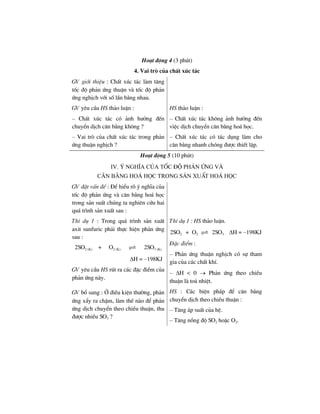 Ho¹t ®éng 4 (3 phót)
4. Vai trß cña chÊt xóc t¸c
GV giíi thiÖu : ChÊt xóc t¸c lµm t¨ng
tèc ®é ph¶n øng thuËn vµ tèc ®é ph¶n
øng nghÞch víi sè lÇn b»ng nhau.
GV yªu cÇu HS th¶o luËn :
– ChÊt xóc t¸c cã ¶nh h−ëng ®Õn
chuyÓn dÞch c©n b»ng kh«ng ?
– Vai trß cña chÊt xóc t¸c trong ph¶n
øng thuËn nghÞch ?
HS th¶o luËn :
– ChÊt xóc t¸c kh«ng ¶nh h−ëng ®Õn
viÖc dÞch chuyÓn c©n b»ng ho¸ häc.
– ChÊt xóc t¸c cã t¸c dông lµm cho
c©n b»ng nhanh chãng ®−îc thiÕt lËp.
Ho¹t ®éng 5 (10 phót)
Iv. ý nghÜa cña tèc ®é ph¶n øng vµ
c©n b»ng ho¸ häc trong s¶n xuÊt ho¸ häc
GV ®Æt vÊn ®Ò : §Ó hiÓu râ ý nghÜa cña
tèc ®é ph¶n øng vµ c©n b»ng ho¸ häc
trong s¶n suÊt chóng ta nghiªn cøu hai
qu¸ tr×nh s¶n xuÊt sau :
ThÝ dô 1 : Trong qu¸ tr×nh s¶n xuÊt
axit sunfuric ph¶i thùc hiÖn ph¶n øng
sau :
2SO2 (K) + O2 (K) 2SO3 (K)
ΔH = –198KJ
GV yªu cÇu HS rót ra c¸c ®Æc ®iÓm cña
ph¶n øng nµy.
ThÝ dô 1 : HS th¶o luËn.
2SO2 + O2 2SO3 ΔH = –198KJ
§Æc ®iÓm :
– Ph¶n øng thuËn nghÞch cã sù tham
gia cña c¸c chÊt khÝ.
– ΔH < 0 → Ph¶n øng theo chiÒu
thuËn lµ to¶ nhiÖt.
GV bæ sung : ë ®iÒu kiÖn th−êng, ph¶n
øng xÈy ra chËm, lµm thÕ nµo ®Ó ph¶n
øng dÞch chuyÓn theo chiÒu thuËn, thu
®−îc nhiÒu SO3 ?
HS : C¸c biÖn ph¸p ®Ó c©n b»ng
chuyÓn dÞch theo chiÒu thuËn :
– T¨ng ¸p suÊt cña hÖ.
– T¨ng nång ®é SO2 hoÆc O2.
 