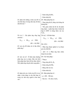 – Gi¶m nång ®é SO3.
– Gi¶m nhiÖt ®é.
GV ph©n tÝch nh÷ng ý kiÕn cña HS vµ
cho biÕt thùc tÕ trong nhµ m¸y ®· lµm
nh− thÕ nµo ?
HS : BiÖn ph¸p thùc tÕ :
– T¨ng nång ®é O2 b»ng c¸ch dïng d−
kh«ng khÝ.
– NÕu gi¶m nhiÖt ®é th× tèc ®é ph¶n
øng chËm → ph¶i thùc hiÖn ë nhiÖt ®é
hîp lÝ 4500
C vµ dïng thªm xóc t¸c
V2O5.
ThÝ dô 2 : XÐt ph¶n øng tæng hîp
amoniac :
N2 (K) + 3H2 (K) 2NH3
ΔH = –46,19KJ
GV yªu cÇu HS nhËn xÐt vÒ ®Æc ®iÓm
ph¶n øng ?
ThÝ dô 2 : HS th¶o luËn.
N2 (K) + 3H2 (K) 2NH3
ΔH = –46,19KJ
§Æc ®iÓm :
– Ph¶n øng thuËn nghÞch cã sù tham
gia cña chÊt khÝ.
– ΔH < 0 → Ph¶n øng theo chiÒu
thuËn lµ to¶ nhiÖt.
GV ®Æt vÊn ®Ò : ë ®iÒu kiÖn th−êng
ph¶n øng x¶y ra chËm. H·y cho biÕt
biÖn ph¸p thùc hiÖn ®Ó thu ®−îc nhiÒu
NH3 (ph¶n øng chuyÓn dÞch sang ph¶i).
HS : C¸c biÖn ph¸p :
– T¨ng p.
– T¨ng nång ®é N2, H2.
– Gi¶m nång ®é NH3.
– Dïng chÊt xóc t¸c.
– Gi¶m nhiÖt ®é.
GV ph©n tÝch c¸c ý kiÕn cña HS vµ x¸c
nhËn ý kiÕn ®óng vµ cho biÕt thùc tÕ
trong c¸c nhµ m¸y ng−êi ta lµm nh−
sau :
HS : BiÖn ph¸p thùc tÕ :
– p = 200 – 300 atm.
– Xóc t¸c : : Fe, K2O, Al2O3.
 