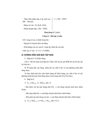 – Thùc hiÖn ph¶n øng ë ¸p suÊt cao :
200 – 300 atm.
– Dïng xóc t¸c : Fe, K2O, Al2O3.
– NhiÖt ®é phï hîp : 450 – 5500
C.
– to
= 450 – 5500
C.
Ho¹t ®éng 6 (2 phót)
Cñng cè – Bµi tËp vÒ nhµ
• GV cñng cè c¸c ý chÝnh trong bµi :
– Nguyªn lÝ chuyÓn dÞch c©n b»ng
– ¶nh h−ëng cña c¸c yÕu tè : nång ®é, nhiÖt ®é, ¸p suÊt.
• Bµi tËp vÒ nhµ : 4, 5, 6, 7, 8 (SGK).
d. h−íng dÉn gi¶i bμi tËp SGK
5. §¸p ¸n C vµ D ®Òu ®óng.
Chó ý : §Ó chØ chän mét ®¸p ¸n C nh− ý ®å cña t¸c gi¶ SGK th× c©u D cÇn söa
l¹i nh− sau :
D. ë tr¹ng th¸i c©n b»ng, nång ®é c¸c chÊt ë hai vÕ cña ph−¬ng tr×nh ph¶i
b»ng nhau.
V× theo ®Þnh luËt b¶o toµn khèi l−îng th× khèi l−îng c¸c chÊt ë hai vÕ cña
ph−¬ng tr×nh ho¸ häc lu«n b»ng nhau ë mäi tr¹ng th¸i (Cao Cù Gi¸c).
6. §¸p ¸n C.
5. C(r) + CO2 (K) 2CO (K) ΔH > 0
– Khi thªm vµo hÖ mét l−îng khÝ CO2 → c©n b»ng chuyÓn dÞch theo chiÒu
thuËn.
– Khi t¨ng nhiÖt ®é → c©n b»ng chuyÓn dÞch theo chiÒu thuËn.
– Khi gi¶m ¸p suÊt chung cña hÖ → c©n b»ng chuyÓn dÞch theo chiÒu thuËn.
6. C(r) + H2O (K) CO (K) + H2 (K) ΔH > 0 (1)
 