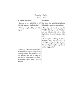 Ho¹t ®éng 5 (5 phót)
II. KÕt luËn
GV gîi ý HS th¶o luËn :
– Dùa vµo sù thay ®æi SOXH cã thÓ
chia ph¶n øng v« c¬ thµnh mÊy lo¹i ?
– Mçi lo¹i bao gåm nh÷ng kiÓu ph¶n
øng nµo ?
HS kÕt luËn :
Dùa vµo sù thay ®æi SOXH cã thÓ chia
ph¶n øng ho¸ häc v« c¬ thµnh hai lo¹i :
– Ph¶n øng ho¸ häc cã sù thay ®æi
SOXH lµ ph¶n øng oxi ho¸ – khö. Bao
gåm c¸c ph¶n øng thÕ, mét sè ph¶n
øng ho¸ hîp vµ mét sè ph¶n øng ph©n
huû.
– Ph¶n øng ho¸ häc kh«ng cã sù thay
®æi SOXH, kh«ng ph¶i lµ ph¶n øng oxi
ho¸ – khö. Bao gåm c¸c ph¶n øng trao
®æi, mét sè ph¶n øng ho¸ hîp vµ mét
sè ph¶n øng ph©n huû.
GV bæ sung : Dùa trªn c¬ së sù thay
®æi SOXH th× viÖc ph©n lo¹i ph¶n øng
võa tæng qu¸t võa b¶n chÊt h¬n so víi
viÖc ph©n lo¹i dùa trªn sè l−îng c¸c
chÊt tr−íc vµ sau ph¶n øng. Tuy nhiªn,
®Ó thuËn lîi cã thÓ sö dông c¶ hai c¸ch
ph©n lo¹i.
 