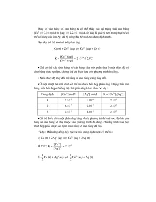 Thay sè vµo h»ng sè c©n b»ng ta cã thÓ thÊy nÕu t¹i tr¹ng th¸i c©n b»ng
[Cu2+
] = 0,01 mol/l th× [Ag+
] = 2,2.10-9
mol/l. Sè nµy lµ qu¸ bÐ nªn trong thùc tÕ cã
thÓ nãi r»ng c¸c ion Ag+
®· bÞ ®ång ®Èy hÕt ra khái dung dÞch n−íc.
B¹n ®äc cã thÓ so s¸nh víi ph¶n øng :
Cu (r) + Zn2+
(aq) Cu2+
(aq) + Zn (r)
2
19
2
[Cu (aq)]
K 2.10
[Zn (aq)]
+
−
+
= = ë 250
C
• ChØ cã thÓ x¸c ®Þnh h»ng sè c©n b»ng cña mét ph¶n øng ë mét nhiÖt ®é cè
®Þnh b»ng thùc nghiÖm, kh«ng thÓ dù ®o¸n dùa trªn ph−¬ng tr×nh ho¸ häc.
• NÕu nhiÖt ®é thay ®æi th× h»ng sè c©n b»ng còng thay ®æi.
• ë mét nhiÖt ®é nhÊt ®Þnh cã thÓ cã nhiÒu hçn hîp ph¶n øng ë tr¹ng th¸i c©n
b»ng, mçi hçn hîp cã nång ®é chÊt ph¶n øng kh¸c nhau. VÝ dô :
Dung dÞch [Cu2+
] mol/l [Ag+
] mol/l K = [Cu2+
] /[Ag+
]
1 2.10–5
1.10–10
2.1015
2 8.10–3
2.10–9
2.1015
3 2.10–1
1.10–8
2.1015
• Cã thÓ biÓu diÔn mét ph¶n øng b»ng nhiÒu ph−¬ng tr×nh ho¸ häc. §é lín cña
h»ng sè c©n b»ng sÏ phô thuéc vµo ph−¬ng tr×nh ®· dïng. Ph−¬ng tr×nh ho¸ häc
thÝch hîp ph¶i ®−îc x¸c ®Þnh theo h»ng sè c©n b»ng ®· cho.
VÝ dô : Ph¶n øng ®ång ®Èy b¹c ra khái dung dÞch n−íc cã thÓ lµ :
a) Cu (r) + 2Ag+
(aq) Cu2+
(aq) + 2Ag (r)
ë 250
C, K =
2
2
[Cu ]
[Ag ]
+
+
= 2.1015
b)
1
2
Cu (r) + Ag+
(aq)
1
2
Cu2+
(aq) + Ag (r)
 