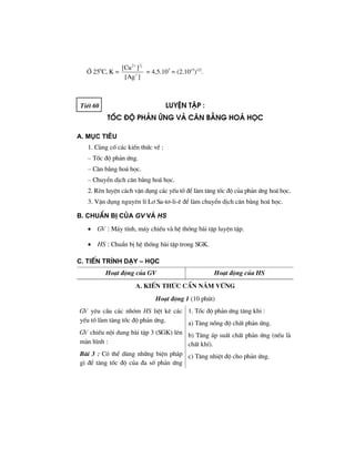 ë 250
C, K =
1
22
[Cu ]
[Ag ]
+
+
= 4,5.107
= (2.1015
)1/2
.
TiÕt 60 luyÖn tËp :
tèc ®é ph¶n øng vμ c©n b»ng ho¸ häc
A. Môc tiªu
1. Cñng cè c¸c kiÕn thøc vÒ :
– Tèc ®é ph¶n øng.
– C©n b»ng ho¸ häc.
– ChuyÓn dÞch c©n b»ng ho¸ häc.
2. RÌn luyÖn c¸ch vËn dông c¸c yÕu tè ®Ó lµm t¨ng tèc ®é cña ph¶n øng ho¸ häc.
3. VËn dông nguyªn lÝ L¬ Sa-t¬-li-ª ®Ó lµm chuyÓn dÞch c©n b»ng ho¸ häc.
B. ChuÈn bÞ cña GV vμ HS
• GV : M¸y tÝnh, m¸y chiÕu vµ hÖ thèng bµi tËp luyÖn tËp.
• HS : ChuÈn bÞ hÖ thèng bµi tËp trong SGK.
C. TiÕn tr×nh d¹y – häc
Ho¹t ®éng cña GV Ho¹t ®éng cña HS
a. kiÕn thøc cÇn n¾m v÷ng
Ho¹t ®éng 1 (10 phót)
GV yªu cÇu c¸c nhãm HS liÖt kª c¸c
yÕu tè lµm t¨ng tèc ®é ph¶n øng.
GV chiÕu néi dung bµi tËp 3 (SGK) lªn
mµn h×nh :
Bµi 3 : Cã thÓ dïng nh÷ng biÖn ph¸p
g× ®Ó t¨ng tèc ®é cña ®a sè ph¶n øng
1. Tèc ®é ph¶n øng t¨ng khi :
a) T¨ng nång ®é chÊt ph¶n øng.
b) T¨ng ¸p suÊt chÊt ph¶n øng (nÕu lµ
chÊt khÝ).
c) T¨ng nhiÖt ®é cho ph¶n øng.
 