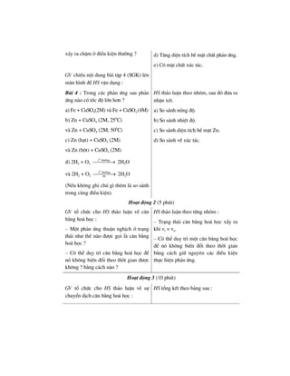 x¶y ra chËm ë ®iÒu kiÖn th−êng ? d) T¨ng diÖn tÝch bÒ mÆt chÊt ph¶n øng.
e) Cã mÆt chÊt xóc t¸c.
GV chiÕu néi dung bµi tËp 4 (SGK) lªn
mµn h×nh ®Ó HS vËn dông :
Bµi 4 : Trong c¸c ph¶n øng sau ph¶n
øng nµo cã tèc ®é lín h¬n ?
a) Fe + CuSO4(2M) vµ Fe + CuSO4 (4M)
b) Zn + CuSO4 (2M, 250
C)
vµ Zn + CuSO4 (2M, 500
C)
c) Zn (h¹t) + CuSO4 (2M)
vµ Zn (bét) + CuSO4 (2M)
d) 2H2 + O2
0
t th−êng
⎯⎯⎯⎯→ 2H2O
vµ 2H2 + O2
0
t th−êng
Pt
⎯⎯⎯⎯→ 2H2O
(NÕu kh«ng ghi chó g× thªm lµ so s¸nh
trong cïng ®iÒu kiÖn).
HS th¶o luËn theo nhãm, sau ®ã ®−a ra
nhËn xÐt.
a) So s¸nh nång ®é.
b) So s¸nh nhiÖt ®é.
c) So s¸nh diÖn tÝch bÒ mÆt Zn.
d) So s¸nh vÒ xóc t¸c.
Ho¹t ®éng 2 (5 phót)
GV tæ chøc cho HS th¶o luËn vÒ c©n
b»ng ho¸ häc :
– Mét ph¶n øng thuËn nghÞch ë tr¹ng
th¸i nh− thÕ nµo ®−îc gäi lµ c©n b»ng
ho¸ häc ?
– Cã thÓ duy tr× c©n b»ng ho¸ häc ®Ó
nã kh«ng biÕn ®æi theo thêi gian ®−îc
kh«ng ? b»ng c¸ch nµo ?
HS th¶o luËn theo tõng nhãm :
– Tr¹ng th¸i c©n b»ng ho¸ häc xÈy ra
khi vt = vn.
– Cã thÓ duy tr× mét c©n b»ng ho¸ häc
®Ó nã kh«ng biÕn ®æi theo thêi gian
b»ng c¸ch gi÷ nguyªn c¸c ®iÒu kiÖn
thùc hiÖn ph¶n øng.
Ho¹t ®éng 3 (10 phót)
GV tæ chøc cho HS th¶o luËn vÒ sù
chuyÓn dÞch c©n b»ng ho¸ häc :
HS tæng kÕt theo b¶ng sau :
 