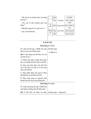 – ThÕ nµo lµ sù chuyÓn dÞch c©n b»ng
ho¸ häc ?
– C¸c yÕu tè lµm chuyÓn dÞch c©n
b»ng ?
– Ph¸t biÓu nguyªn lÝ L¬ Sa-t¬-li-ª ?
– LÊy vÝ dô minh ho¹.
gi¶m to¶ nhiÖt
t¨ng c©n b»ng gi¶m sè ph©n
tö khÝ
¸p
suÊt gi¶m chuyÓn dÞch t¨ng sè ph©n tö
khÝ
t¨ng theo chiÒu gi¶m nång ®éNång
®é
gi¶m t¨ng nång ®é
b. bμi tËp
Ho¹t ®éng 4 (5 phót)
GV chiÕu ®Ò bµi tËp 1 (SGK) lªn mµn
h×nh vµ yªu cÇu HS th¶o luËn :
Bµi 1. Néi dung nµo thÓ hiÖn c¸c c©u
sau ®©y lµ sai ?
A. Nhiªn liÖu ch¸y ë tÇng khÝ quyÓn
trªn cao nhanh h¬n khi ch¸y ë mÆt ®Êt.
B. N−íc gi¶i kh¸t ®−îc nÐn khÝ CO2
vµo ë ¸p suÊt cao h¬n sÏ cã ®é chua
(®é axit) lín h¬n.
C. Thùc phÈm ®−îc b¶o qu¶n ë nhiÖt
®é thÊp h¬n sÏ gi÷ ®−îc l©u h¬n.
D. Than ch¸y trong oxi nguyªn chÊt
nhanh h¬n khi ch¸y trong kh«ng khÝ.
HS th¶o luËn.
→ §¸p ¸n A.
Ho¹t ®éng 5 (5 phót)
GV chiÕu néi dung bµi tËp 2 (SGK) lªn
mµn h×nh vµ h−íng dÉn HS th¶o luËn :
Bµi 2. Cho biÕt c©n b»ng sau ®−îc HS th¶o luËn → §¸p ¸n D.
 