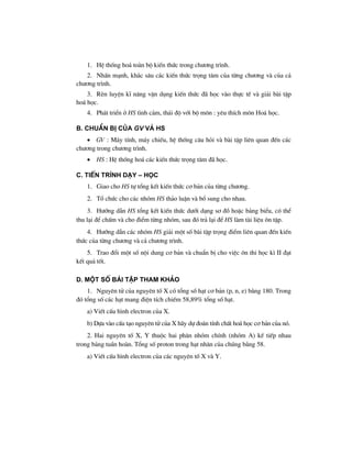 1. HÖ thèng ho¸ toµn bé kiÕn thøc trong ch−¬ng tr×nh.
2. NhÊn m¹nh, kh¾c s©u c¸c kiÕn thøc träng t©m cña tõng ch−¬ng vµ cña c¶
ch−¬ng tr×nh.
3. RÌn luyÖn kÜ n¨ng vËn dông kiÕn thøc ®· häc vµo thùc tÕ vµ gi¶i bµi tËp
ho¸ häc.
4. Ph¸t triÓn ë HS t×nh c¶m, th¸i ®é víi bé m«n : yªu thÝch m«n Ho¸ häc.
b. chuÈn bÞ cña GV vμ Hs
• GV : M¸y tÝnh, m¸y chiÕu, hÖ thèng c©u hái vµ bµi tËp liªn quan ®Õn c¸c
ch−¬ng trong ch−¬ng tr×nh.
• HS : HÖ thèng ho¸ c¸c kiÕn thøc träng t©m ®· häc.
c. tiÕn tr×nh d¹y – häc
1. Giao cho HS tù tæng kÕt kiÕn thøc c¬ b¶n cña tõng ch−¬ng.
2. Tæ chøc cho c¸c nhãm HS th¶o luËn vµ bæ sung cho nhau.
3. H−íng dÉn HS tæng kÕt kiÕn thøc d−íi d¹ng s¬ ®å hoÆc b¶ng biÓu, cã thÓ
thu l¹i ®Ó chÊm vµ cho ®iÓm tõng nhãm, sau ®ã tr¶ l¹i ®Ó HS lµm tµi liÖu «n tËp.
4. H−íng dÉn c¸c nhãm HS gi¶i mét sè bµi tËp träng ®iÓm liªn quan ®Õn kiÕn
thøc cña tõng ch−¬ng vµ c¶ ch−¬ng tr×nh.
5. Trao ®æi mét sè néi dung c¬ b¶n vµ chuÈn bÞ cho viÖc «n thi häc k× II ®¹t
kÕt qu¶ tèt.
d. mét sè bμi tËp tham kh¶o
1. Nguyªn tö cña nguyªn tè X cã tæng sè h¹t c¬ b¶n (p, n, e) b»ng 180. Trong
®ã tæng sè c¸c h¹t mang ®iÖn tÝch chiÕm 58,89% tæng sè h¹t.
a) ViÕt cÊu h×nh electron cña X.
b) Dùa vµo cÊu t¹o nguyªn tö cña X h·y dù ®o¸n tÝnh chÊt ho¸ häc c¬ b¶n cña nã.
2. Hai nguyªn tè X, Y thuéc hai ph©n nhãm chÝnh (nhãm A) kÕ tiÕp nhau
trong b¶ng tuÇn hoµn. Tæng sè proton trong h¹t nh©n cña chóng b»ng 58.
a) ViÕt cÊu h×nh electron cña c¸c nguyªn tè X vµ Y.
 