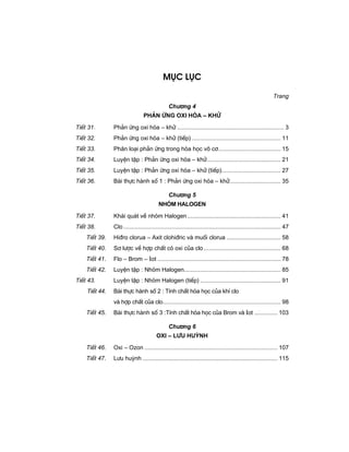 Môc lôc
Trang
Ch−¬ng 4
ph¶n øng oxi hãa – khö
TiÕt 31. Ph¶n øng oxi hãa – khö ................................................................. 3
TiÕt 32. Ph¶n øng oxi hãa – khö (tiÕp) ...................................................... 11
TiÕt 33. Ph©n lo¹i ph¶n øng trong hãa häc v« c¬...................................... 15
TiÕt 34. LuyÖn tËp : Ph¶n øng oxi hãa – khö............................................. 21
TiÕt 35. LuyÖn tËp : Ph¶n øng oxi hãa – khö (tiÕp).................................... 27
TiÕt 36. Bµi thùc hµnh sè 1 : Ph¶n øng oxi hãa – khö............................... 35
Ch−¬ng 5
Nhãm halogen
TiÕt 37. Kh¸i qu¸t vÒ nhãm Halogen......................................................... 41
TiÕt 38. Clo................................................................................................ 47
TiÕt 39. Hi®ro clorua – Axit clohi®ric vµ muèi clorua ................................. 58
TiÕt 40. S¬ l−îc vÒ hîp chÊt cã oxi cña clo............................................... 68
TiÕt 41. Flo – Brom – Iot ........................................................................... 78
TiÕt 42. LuyÖn tËp : Nhãm Halogen........................................................... 85
TiÕt 43. LuyÖn tËp : Nhãm Halogen (tiÕp) ................................................. 91
TiÕt 44. Bµi thùc hµnh sè 2 : TÝnh chÊt hãa häc cña khÝ clo
vµ hîp chÊt cña clo........................................................................ 98
TiÕt 45. Bµi thùc hµnh sè 3 :TÝnh chÊt hãa häc cña Brom vµ Iot .............. 103
Ch−¬ng 6
Oxi – L−u huúnh
TiÕt 46. Oxi – Ozon ................................................................................. 107
TiÕt 47. L−u huúnh .................................................................................. 115
 