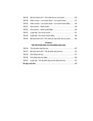 TiÕt 48. Bµi thùc hµnh sè 4 : TÝnh chÊt cña oxi, l−u huúnh...................... 122
TiÕt 49. Hi®ro sunfua – L−u huúnh ®ioxit – L−u huúnh trioxit .................. 127
TiÕt 50. Hi®ro sunfua – L−u huúnh ®ioxit – L−u huúnh trioxit (tiÕp) ......... 130
TiÕt 51. Axit sunfuric – Muèi sunfat ......................................................... 140
TiÕt 52. Axit sunfuric – Muèi sunfat (tiÕp)................................................ 145
TiÕt 53. LuyÖn tËp : Oxi vµ l−u huúnh...................................................... 151
TiÕt 54. LuyÖn tËp : Oxi vµ l−u huúnh (tiÕp)............................................. 156
TiÕt 55. Bµi thùc hµnh sè 5 :TÝnh chÊt c¸c hîp chÊt cña l−u huúnh........ 160
Ch−¬ng 7
Tèc ®é ph¶n øng vμ c©n b»ng hãa häc
TiÕt 56. Tèc ®é ph¶n øng hãa häc........................................................... 167
TiÕt 57. Bµi thùc hµnh sè 6 : Tèc ®é ph¶n øng hãa häc.......................... 174
TiÕt 58. C©n b»ng hãa häc...................................................................... 177
TiÕt 59. C©n b»ng hãa häc (tiÕp)............................................................. 182
TiÕt 60. LuyÖn tËp : Tèc ®é ph¶n øng vµ c©n b»ng hãa häc ................... 191
¤n tËp cuèi n¨m........................................................................................ 195
 