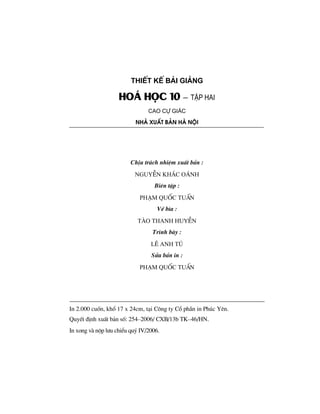 ThiÕt kÕ bμi gi¶ng
Ho¸ häc 10 – tËp hai
Cao Cù gi¸c
Nhμ xuÊt b¶n hμ néi
ChÞu tr¸ch nhiÖm xuÊt b¶n :
nguyÔn kh¾c o¸nh
Biªn tËp :
ph¹m quèc tuÊn
VÏ b×a :
tµo thanh huyÒn
Tr×nh bµy :
lª anh tó
Söa b¶n in :
ph¹m quèc tuÊn
In 2.000 cuèn, khæ 17 x 24cm, t¹i C«ng ty Cæ phÇn in Phóc Yªn.
QuyÕt ®Þnh xuÊt b¶n sè: 254–2006/ CXB/13b TK–46/HN.
In xong vµ nép l−u chiÓu quý IV/2006.
 