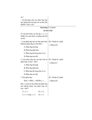 dô ?
– Cã thÓ ph©n chia c¸c ph¶n øng ho¸
häc thµnh mÊy lo¹i dùa vµo sù thay ®æi
SOXH ? Cho vÝ dô ?
Ho¹t ®éng 2 (14 phót)
b. bμi tËp
GV lÇn l−ît chiÕu c¸c bµi tËp 1, 2, 3, 4
(SGK) lªn mµn h×nh vµ h−íng dÉn HS
tr¶ lêi :
1. Lo¹i ph¶n øng nµo sau ®©y lu«n lu«n
kh«ng lµ ph¶n øng oxi ho¸ khö ?
A. Ph¶n øng ho¸ hîp.
B. Ph¶n øng ph©n huû.
C. Ph¶n øng thÕ trong ho¸ v« c¬.
D. Ph¶n øng trao ®æi.
HS : ChuÈn bÞ 1 phót.
→ §¸p ¸n D.
2. Lo¹i ph¶n øng nµo sau ®©y lu«n lµ
ph¶n øng oxi ho¸ – khö ?
A. Ph¶n øng ho¸ hîp.
B. Ph¶n øng ph©n huû.
C. Ph¶n øng thÕ trong ho¸ v« c¬.
D. Ph¶n øng trao ®æi.
HS : ChuÈn bÞ 1 phót.
→ §¸p ¸n C.
3. Cho ph¶n øng :
M2Ox + HNO3 → M(NO3)3 + …
Khi x cã gi¸ trÞ bao nhiªu th× ph¶n øng
trªn kh«ng thuéc lo¹i ph¶n øng oxi
ho¸ – khö ?
A. x = 1 B. x = 2
C. x = 1 hoÆc x = 2 D. x = 3
HS : ChuÈn bÞ 2 phót.
→ §¸p ¸n D.
 