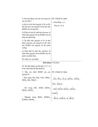 4. C©u nµo ®óng, c©u nµo sai trong c¸c
c©u sau ®©y ?
a) Sù oxi ho¸ mét nguyªn tè lµ sù lÊy
bít electron cña nguyªn tè ®ã lµm cho
SOXH cña nã t¨ng lªn.
b) ChÊt oxi ho¸ lµ chÊt thu electron, lµ
chÊt chøa nguyªn tè mµ SOXH cña nã
t¨ng sau ph¶n øng.
c) Sù khö mét nguyªn tè lµ sù thu
thªm electron cña nguyªn tè ®ã, lµm
cho SOXH cña nguyªn tè ®ã gi¶m
xuèng.
d) ChÊt khö lµ chÊt thu electron, lµ
chÊt chøa nguyªn tè mµ SOXH cña nã
gi¶m sau ph¶n øng.
GV nhËn xÐt, cho ®iÓm.
HS : ChuÈn bÞ 2 phót
→ C©u ®óng : a, c.
C©u sai : b, d.
Ho¹t ®éng 3 (20 phót)
GV lÇn l−ît chiÕu c¸c bµi tËp 5, 6, 7, 8,
9 lªn mµn h×nh ®Ó HS chuÈn bÞ.
5. H·y x¸c ®Þnh SOXH cña c¸c
nguyªn tè :
HS : ChuÈn bÞ 3 phót
– Nit¬ trong NO, NO2, N2O5, HNO3,
HNO2, NH3, NH4Cl.
–
2
N O,
+ 4
2N O ,
+ 5 5
2 5 3N O , H N O ,
+ + 3
2H N O
+
,
3 3
3 4N H , N H Cl.
− −
– Clo trong HCl, HClO, HClO2,
HClO4, CaOCl2.
–
1 1 3 7
2 4HCl, HClO, HClO , HClO ,
− + + +
2CaOCl .
ο
– Mangan trong MnO2, KMnO4,
K2MnO4, MnSO4.
–
4 7 6
2 4 2 4MnO , K MnO , K MnO ,
+ + +
 