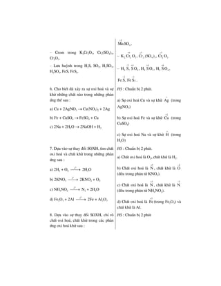 2
4MnSO .
+
– Crom trong K2Cr2O7, Cr2(SO4)3,
Cr2O3.
–
6 3 3
22 2 7 4 3 2 3K Cr O , Cr (SO ) , Cr O
+ + +
– L−u huúnh trong H2S, SO2, H2SO3,
H2SO4, FeS, FeS2.
–
2 4 4 6
2 2 2 3 2 4H S, S O , H S O , H S O ,
− + + +
2 1
2Fe S, Fe S .
− −
6. Cho biÕt ®· x¶y ra sù oxi ho¸ vµ sù
khö nh÷ng chÊt nµo trong nh÷ng ph¶n
øng thÕ sau :
a) Cu + 2AgNO3 → Cu(NO3)2 + 2Ag
b) Fe + CuSO4 → FeSO4 + Cu
c) 2Na + 2H2O → 2NaOH + H2
HS : ChuÈn bÞ 2 phót.
a) Sù oxi ho¸ Cu vµ sù khö Ag
+
(trong
AgNO3)
b) Sù oxi ho¸ Fe vµ sù khö
2
Cu
+
(trong
CuSO4)
c) Sù oxi ho¸ Na vµ sù khö H
+
(trong
H2O)
7. Dùa vµo sù thay ®æi SOXH, t×m chÊt
oxi ho¸ vµ chÊt khö trong nh÷ng ph¶n
øng sau :
a) 2H2 + O2
0
t
⎯⎯→ 2H2O
b) 2KNO3
0
t
⎯⎯→ 2KNO2 + O2
c) NH4NO2
0
t
⎯⎯→ N2 + 2H2O
d) Fe2O3 + 2Al
0
t
⎯⎯→ 2Fe + Al2O3
HS : ChuÈn bÞ 2 phót.
a) ChÊt oxi ho¸ lµ O2, chÊt khö lµ H2.
b) ChÊt oxi ho¸ lµ
5
N
+
, chÊt khö lµ
2
O
−
(®Òu trong ph©n tö KNO3).
c) ChÊt oxi ho¸ lµ
3
N
+
, chÊt khö lµ
3
N
−
(®Òu trong ph©n tö NH4NO2).
d) ChÊt oxi ho¸ lµ
3
Fe
+
(trong Fe2O3) vµ
chÊt khö lµ Al.
8. Dùa vµo sù thay ®æi SOXH, chØ râ
chÊt oxi ho¸, chÊt khö trong c¸c ph¶n
øng oxi ho¸ khö sau :
HS : ChuÈn bÞ 2 phót
 