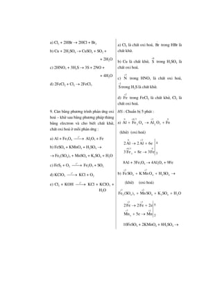 a) Cl2 + 2HBr → 2HCl + Br2
b) Cu + 2H2SO4 → CuSO4 + SO2 +
+ 2H2O
c) 2HNO3 + 3H2S → 3S + 2NO +
+ 4H2O
d) 2FeCl2 + Cl2 → 2FeCl3
a) Cl2 lµ chÊt oxi ho¸, Br
−
trong HBr lµ
chÊt khö.
b) Cu lµ chÊt khö,
6
S
+
trong H2SO4 lµ
chÊt oxi ho¸.
c)
5
N
+
trong HNO3 lµ chÊt oxi ho¸,
2
S
−
trong H2S lµ chÊt khö.
d)
2
Fe
+
trong FeCl2 lµ chÊt khö, Cl2 lµ
chÊt oxi ho¸.
9. C©n b»ng ph−¬ng tr×nh ph¶n øng oxi
ho¸ – khö sau b»ng ph−¬ng ph¸p th¨ng
b»ng electron vµ cho biÕt chÊt khö,
chÊt oxi ho¸ ë mçi ph¶n øng :
a) Al + Fe3O4
o
t
⎯⎯→ Al2O3 + Fe
b) FeSO4 + KMnO4 + H2SO4 →
→ Fe2(SO4)3 + MnSO4 + K2SO4 + H2O
c) FeS2 + O2
o
t
⎯⎯→ Fe2O3 + SO2
d) KClO3
o
t
⎯⎯→ KCl + O2
e) Cl2 + KOH
o
t
⎯⎯→ KCl + KClO3 +
H2O
HS : ChuÈn bÞ 5 phót :
a)
0 8/3 3 0
4 33 2
Al Fe O Al O Fe
+ +
+ → +
(khö) (oxi ho¸)
0 3
8/3 0
3
4
3
2Al 2Al 6e
3 Fe 8e 3Fe
+
+
→ +
+ →
8Al + 3Fe3O4 → 4Al2O3 + 9Fe
b)
2 7
4 4 2 4FeSO K MnO H SO
+ +
+ + →
(khö) (oxi ho¸)
3 2
2 4 3 4 2 4 2Fe (SO ) MnSO K SO H O
+ +
+ + +
2 3
7 2
3
5
2
2Fe 2Fe 2e
Mn 5e Mn
+ +
+ +
→ +
+ →
10FeSO4 + 2KMnO4 + 8H2SO4 →
 