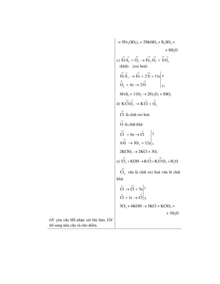 → 5Fe2(SO4)3 + 2MnSO4 + K2SO4 +
+ 8H2O
c)
2 1 0 3 2 5 2
2 2 2 3 2FeS O Fe O S O
+ − + − + −
+ → +
(khö) (oxi ho¸)
2
2 1 3 4
0 2
2
4
11
Fe S Fe 2 S 11e
O 4e 2O
+ − + +
−
→ + +
+ →
4FeS2 + 11O2 → 2Fe2O3 + 8SO2
d)
5 2 1 0
3 2KClO KCl O
+ − −
→ +
5
Cl
+
lµ chÊt oxi ho¸
2
O
−
lµ chÊt khö
5 1
2
2
2
1
Cl 6e Cl
6O 3O 12e
+ −
−
+ →
→ +
2KClO3 → 2KCl + 3O2
e)
0 1 5
2 3 2Cl KOH KCl KClO H O
− +
+ → + +
0
2Cl võa lµ chÊt oxi ho¸ võa lµ chÊt
khö.
o 5
o 1
1
5
Cl Cl 5e
Cl 1e Cl
+
−
→ +
+ →
3Cl2 + 6KOH → 5KCl + KClO3 +
+ 3H2O
GV yªu cÇu HS nhËn xÐt bµi lµm, GV
bæ sung nÕu cÇn vµ cho ®iÓm.
 
