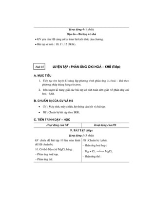 Ho¹t ®éng 4 (1 phót)
DÆn dß – Bµi tËp vÒ nhµ
• GV yªu cÇu HS cñng cè l¹i toµn bé kiÕn thøc cña ch−¬ng.
• Bµi tËp vÒ nhµ : 10, 11, 12 (SGK).
TiÕt 35 luyÖn tËp : ph¶n øng oxi ho¸ – khö (TiÕp)
A. Môc tiªu
1. TiÕp tôc rÌn luyÖn kÜ n¨ng lËp ph−¬ng tr×nh ph¶n øng oxi ho¸ – khö theo
ph−¬ng ph¸p th¨ng b»ng electron.
2. RÌn luyÖn kÜ n¨ng gi¶i c¸c bµi tËp cã tÝnh to¸n ®¬n gi¶n vÒ ph¶n øng oxi
ho¸ – khö.
B. ChuÈn bÞ cña GV vμ HS
• GV : M¸y tÝnh, m¸y chiÕu, hÖ thèng c©u hái vµ bµi tËp.
• HS : ChuÈn bÞ bµi tËp theo SGK.
C. TiÕn tr×nh d¹y – häc
Ho¹t ®éng cña GV Ho¹t ®éng cña HS
b. bμi tËp (tiÕp)
Ho¹t ®éng 1 (3 phót)
GV chiÕu ®Ò bµi tËp 10 lªn mµn h×nh
®Ó HS chuÈn bÞ.
10. Cã thÓ ®iÒu chÕ MgCl2 b»ng :
– Ph¶n øng ho¸ hîp.
– Ph¶n øng thÕ.
HS : ChuÈn bÞ 1 phót.
– Ph¶n øng ho¸ hîp :
Mg + Cl2
o
t
⎯⎯→ MgCl2
– Ph¶n øng thÕ :
 