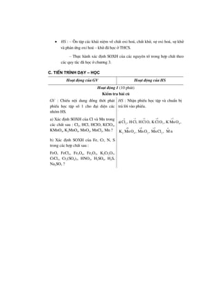 • HS : – ¤n tËp c¸c kh¸i niÖm vÒ chÊt oxi ho¸, chÊt khö, sù oxi ho¸, sù khö
vµ ph¶n øng oxi ho¸ – khö ®· häc ë THCS.
– Thùc hµnh x¸c ®Þnh SOXH cña c¸c nguyªn tè trong hîp chÊt theo
c¸c quy t¾c ®· häc ë ch−¬ng 3.
C. TiÕn tr×nh d¹y – häc
Ho¹t ®éng cña GV Ho¹t ®éng cña HS
Ho¹t ®éng 1 (10 phót)
KiÓm tra bµi cò
GV : ChiÕu néi dung ®ång thêi ph¸t
phiÕu häc tËp sè 1 cho ®¹i diÖn c¸c
nhãm HS.
HS : NhËn phiÕu häc tËp vµ chuÈn bÞ
tr¶ lêi vµo phiÕu.
a) X¸c ®Þnh SOXH cña Cl vµ Mn trong
c¸c chÊt sau : Cl2, HCl, HClO, KClO3,
KMnO4, K2MnO4, MnO2, MnCl2, Mn ?
a)
1 1 5
2 3Cl , HCl, HClO, K ClO ,
ο − + + 7
4K MnO ,
+
6
2 4K MnO ,
+ 4
2MnO ,
+ 2
2MnCl ,
+ o
M n
b) X¸c ®Þnh SOXH cña Fe, Cr, N, S
trong c¸c hîp chÊt sau :
FeO, FeCl3, Fe3O4, Fe2O3, K2Cr2O7,
CrCl3, Cr2(SO4)3, HNO3, H2SO4, H2S,
Na2SO3 ?
 