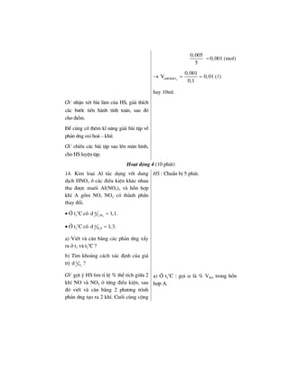 0,005
5
0,001 (mol)=
→ 4ddKMnO
0,001
V 0,01 ( )
0,1
= =
hay 10ml.
GV nhËn xÐt bµi lµm cña HS, gi¶i thÝch
c¸c b−íc tiÕn hµnh tÝnh to¸n, sau ®ã
cho ®iÓm.
§Ó cñng cè thªm kÜ n¨ng gi¶i bµi tËp vÒ
ph¶n øng oxi ho¸ – khö.
GV chiÕu c¸c bµi tËp sau lªn mµn h×nh,
cho HS luyÖn tËp.
Ho¹t ®éng 4 (10 phót)
14. Kim lo¹i Al t¸c dông víi dung
dÞch HNO3 ë c¸c ®iÒu kiÖn kh¸c nhau
thu ®−îc muèi Al(NO3)3 vµ hçn hîp
khÝ A gåm NO, NO2 cã thµnh phÇn
thay ®æi.
• ë t1
o
C cã 3 4
A
C Hd 1,1.=
• ë t2
o
C cã 2
A
H Sd 1,3.=
a) ViÕt vµ c©n b»ng c¸c ph¶n øng xÈy
ra ë t1 vµ t2
o
C ?
b) T×m kho¶ng c¸ch x¸c ®Þnh cña gi¸
trÞ 2
A
Od ?
HS : ChuÈn bÞ 5 phót.
GV gîi ý HS t×m tØ lÖ % thÓ tÝch gi÷a 2
khÝ NO vµ NO2 ë tõng ®iÒu kiÖn, sau
®ã viÕt vµ c©n b»ng 2 ph−¬ng tr×nh
ph¶n øng t¹o ra 2 khÝ. Cuèi cïng céng
a) ë t1
o
C : gäi α lµ % VNO trong hçn
hîp A.
 