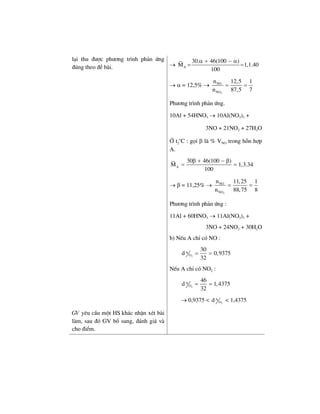 l¹i thu ®−îc ph−¬ng tr×nh ph¶n øng
®óng theo ®Ò bµi. → A
30. 46(100 )
M 1,1.40
100
α + − α
= =
→ α = 12,5% →
2
NO
NO
n 12,5 1
n 87,5 7
= =
Ph−¬ng tr×nh ph¶n øng.
10Al + 54HNO3 → 10Al(NO3)3 +
3NO + 21NO2 + 27H2O
ë t2
o
C : gäi β lµ % VNO trong hçn hîp
A.
A
30 46(100 )
M 1,3.34
100
β + − β
= =
→ β = 11,25% →
2
NO
NO
n 11,25 1
n 88,75 8
= =
Ph−¬ng tr×nh ph¶n øng :
11Al + 60HNO3 → 11Al(NO3)3 +
3NO + 24NO2 + 30H2O
b) NÕu A chØ cã NO :
2
A
O
30
d 0,9375
32
= =
NÕu A chØ cã NO2 :
2
A
O
46
d 1,4375
32
= =
→ 0,9375 < 2
A
Od < 1,4375
GV yªu cÇu mét HS kh¸c nhËn xÐt bµi
lµm, sau ®ã GV bæ sung, ®¸nh gi¸ vµ
cho ®iÓm.
 