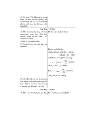 GV bæ sung : Víi ph¶n øng cã t¹o ra
nhiÒu s¶n phÈm khö th× cÇn chó ý tíi
tû lÖ sè mol gi÷a c¸c s¶n phÈm trong
ph−¬ng tr×nh ph¶n øng theo ®iÒu kiÖn
cña ®Ò bµi.
Ho¹t ®éng 5 (10 phót)
15. Cho Kali iotua t¸c dông víi Kali
pemanganat trong dung dÞch axit
sunfric, ng−êi ta thu ®−îc 1,2g
mangan (II) sunfat.
a) TÝnh sè gam iot t¹o thµnh.
b) TÝnh khèi l−îng kali iotua tham gia
ph¶n øng.
HS th¶o luËn, chuÈn bÞ 5 phót.
Ph−¬ng tr×nh ph¶n øng :
10KI + 2KMnO4 + 8H2SO4 → 6K2SO4
+ 2MnSO4 + 5I2 + 8H2O
a) TÝnh theo ph−¬ng tr×nh ph¶n øng :
2 4I MnSO
5 5.1,2
n .n 0,02mol
2 2.151
= = ≈
→ 2Im = 0,02. 254 = 5,08g.
b) nKI = 5. 4MnSO
5.1,2
n
151
= ≈ 0,04mol
→ mKI = 0,04.166 = 6,64g.
GV cho HS nhËn xÐt bµi lµm, h−íng
dÉn HS c¸ch c©n b»ng ph¶n øng oxi
ho¸ – khö vµ tÝnh to¸n theo ph−¬ng
tr×nh ph¶n øng. §¸nh gi¸, cho ®iÓm.
Ho¹t ®éng 6 (10 phót)
16. Cho 1,35g hçn hîp gåm Cu, Mg, HS : Th¶o luËn, chuÈn bÞ 5 phót :
 