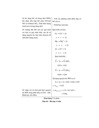 Al t¸c dông hÕt víi dung dÞch HNO3
thu ®−îc hçn hîp khÝ gåm 0,01mol
NO vµ 0,04mol NO2. TÝnh khèi l−îng
muèi t¹o ra trong dung dÞch.
– ViÕt c¸c ph−¬ng tr×nh ph¶n øng cã
thÓ x¶y ra.
– Tr×nh bµy c¸ch lµm.
GV h−íng dÉn HS viÕt c¸c qu¸ tr×nh
oxi ho¸ vµ qu¸ tr×nh khö, sau ®ã sö
dông nguyªn t¾c b¶o toµn electron ®Ó
tÝnh khèi l−îng muèi.
Qu¸ tr×nh oxi ho¸ :
Cu → Cu2+
+ 2e
x → x → 2x
Mg → Mg2+
+ 2e
y → y → 2y
Al → Al3+
+ 3e
z → z → 3z
Qu¸ tr×nh khö :
5 2
N 3e N (NO)
+ +
+ →
0,03 ← 0,01
5 4
2N 1e N (NO )
+ +
+ →
0,04 ← 0,04
¸p dông nguyªn t¾c BTE ta cã :
2x + 2y + 3z = 0,03 + 0,04 = 0,07
→
3NO
n 0,07− =
GV nhËn xÐt vÒ c¸ch gi¶i theo nguyªn
t¾c BTE trong ph¶n øng oxi ho¸ – khö.
§¸nh gi¸, cho ®iÓm.
→ mmuèi nitrat = 1,35 + 62. 0,07 =
= 5,69g
Ho¹t ®éng 7 (4 phót)
DÆn dß – Bµi tËp vÒ nhµ
 