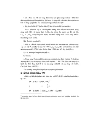 • GV : Yªu cÇu HS c©n b»ng thµnh th¹o c¸c ph¶n øng oxi ho¸ – khö theo
ph−¬ng ph¸p th¨ng b»ng electron, rÌn luyÖn kÜ n¨ng tÝnh to¸n theo ph−¬ng tr×nh vµ
biÕt sö dông nguyªn t¾c b¶o toµn electron gi¶i nhanh bµi tËp(*)
• Bµi tËp vÒ nhµ : GV h−íng dÉn HS lµm thªm c¸c bµi tËp sau ®©y :
1. Cã 2 mÉu kim lo¹i A cã cïng khèi l−îng, mçi mÉu tan hoµn toµn trong
dung dÞch HCl vµ dung dÞch H2SO4 ®Æc nãng thu ®−îc khÝ H2 vµ SO2
( 2 2SO HV 1,5.V= trong cïng ®iÒu kiÖn). BiÕt khèi l−îng muèi clorua b»ng 63,5%
khèi l−îng muèi sunfat.
X¸c ®Þnh tªn kim lo¹i A.
2. Cho m g Fe t¸c dông chËm víi oxi kh«ng khÝ, sau mét thêi gian thu ®−îc
12g hçn hîp A gåm Fe vµ c¸c oxit FeO, Fe2O3, Fe3O4. Hoµ tan hoµn toµn hçn hîp
A trong dung dÞch HNO3 lo·ng d− thu ®−îc 2,24 lit khÝ NO duy nhÊt (®ktc).
a) ViÕt ph−¬ng tr×nh ph¶n øng xÈy ra.
b) TÝnh m.
3. Nung nãng Cu trong kh«ng khÝ, sau mét thêi gian ®−îc chÊt r¾n A. Hoµ tan
A trong H2SO4 ®Æc nãng ®−îc dung dÞch B vµ khÝ C. KhÝ C t¸c dông víi dung dÞch
KOH thu ®−îc dung dÞch D. D võa t¸c dông víi BaCl2 võa t¸c dông víi NaOH.
Cho B t¸c dông víi KOH.
ViÕt ph−¬ng tr×nh ph¶n øng x¶y ra trong thÝ nghiÖm trªn.
d. h−íng dÉn gi¶i bμi tËp
1. Gäi x, y lµ ho¸ trÞ cña A khi ph¶n øng víi HCl, H2SO4 vµ a lµ sè mol cña A
(y > x) :
2A + 2xHCl → 2AClx + xH2 ↑
a a
1
2
ax
2A + 2yH2SO4 → A2(SO4)y + ySO2 ↑ + 2y H2O
(*)
Xem thªm : Cao Cù Gi¸c. H−íng dÉn gi¶i nhanh bµi tËp ho¸ häc (3 tËp). NXB §¹i häc Quèc gia
Hµ Néi, 2001.
 