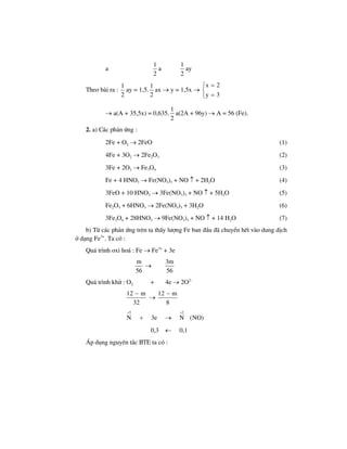 a
1
2
a
1
2
ay
Theo bµi ra :
1
2
ay = 1,5.
1
2
ax → y = 1,5x →
x 2
y 3
=⎧
⎨
=⎩
→ a(A + 35,5x) = 0,635.
1
2
a(2A + 96y) → A = 56 (Fe).
2. a) C¸c ph¶n øng :
2Fe + O2 → 2FeO (1)
4Fe + 3O2 → 2Fe2O3 (2)
3Fe + 2O2 → Fe3O4 (3)
Fe + 4 HNO3 → Fe(NO3)3 + NO ↑ + 2H2O (4)
3FeO + 10 HNO3 → 3Fe(NO3)3 + NO ↑ + 5H2O (5)
Fe2O3 + 6HNO3 → 2Fe(NO3)3 + 3H2O (6)
3Fe3O4 + 28HNO3 → 9Fe(NO3)3 + NO ↑ + 14 H2O (7)
b) Tõ c¸c ph¶n øng trªn ta thÊy l−îng Fe ban ®Çu ®· chuyÓn hÕt vµo dung dÞch
ë d¹ng Fe3+
. Ta cã :
Qu¸ tr×nh oxi ho¸ : Fe → Fe3+
+ 3e
m
56
→
3m
56
Qu¸ tr×nh khö : O2 + 4e → 2O2–
12 m
32
−
→
12 m
8
−
5 2
N 3e N (NO)
+ +
+ →
0,3 ← 0,1
¸p dông nguyªn t¾c BTE ta cã :
 
