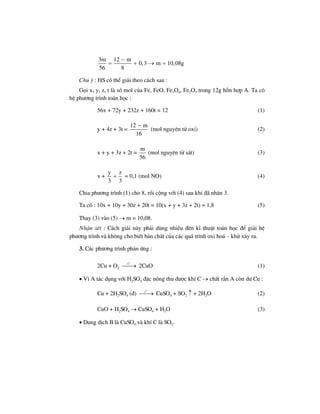 3m 12 m
0,3 m 10,08g
56 8
−
= + → =
Chó ý : HS cã thÓ gi¶i theo c¸ch sau :
Gäi x, y, z, t lµ sè mol cña Fe, FeO, Fe3O4, Fe2O3 trong 12g hçn hîp A. Ta cã
hÖ ph−¬ng tr×nh to¸n häc :
56x + 72y + 232z + 160t = 12 (1)
y + 4z + 3t =
12 m
16
−
(mol nguyªn tö oxi) (2)
x + y + 3z + 2t =
m
56
(mol nguyªn tö s¾t) (3)
x +
y z
3 3
+ = 0,1 (mol NO) (4)
Chia ph−¬ng tr×nh (1) cho 8, råi céng víi (4) sau khi ®· nh©n 3.
Ta cã : 10x + 10y + 30z + 20t = 10(x + y + 3z + 2t) = 1,8 (5)
Thay (3) vµo (5) → m = 10,08.
NhËn xÐt : C¸ch gi¶i nµy ph¶i dïng nhiÒu ®Õn kÜ thuËt to¸n häc ®Ó gi¶i hÖ
ph−¬ng tr×nh vµ kh«ng cho biÕt b¶n chÊt cña c¸c qu¸ tr×nh oxi ho¸ – khö x¶y ra.
3. C¸c ph−¬ng tr×nh ph¶n øng :
2Cu + O2
o
t
⎯⎯→ 2CuO (1)
• V× A t¸c dông víi H2SO4 ®Æc nãng thu ®−îc khÝ C → chÊt r¾n A cßn d− Cu :
Cu + 2H2SO4 (®)
o
t
⎯⎯→ CuSO4 + SO2 ↑ + 2H2O (2)
CuO + H2SO4 → CuSO4 + H2O (3)
• Dung dÞch B lµ CuSO4 vµ khÝ C lµ SO2.
 