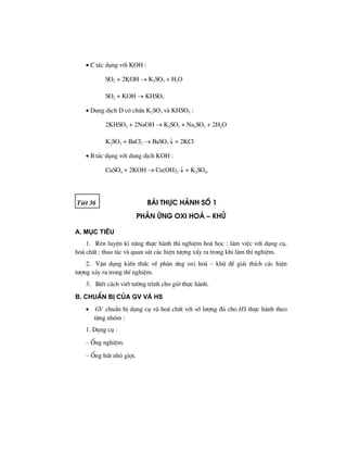 • C t¸c dông víi KOH :
SO2 + 2KOH → K2SO3 + H2O
SO2 + KOH → KHSO3
• Dung dÞch D cã chøa K2SO3 vµ KHSO3 :
2KHSO3 + 2NaOH → K2SO3 + Na2SO3 + 2H2O
K2SO3 + BaCl2 → BaSO3 ↓ + 2KCl
• B t¸c dông víi dung dÞch KOH :
CuSO4 + 2KOH → Cu(OH)2 ↓ + K2SO4.
TiÕt 36 bμi thùc hμnh sè 1
ph¶n øng oxi ho¸ – khö
A. Môc tiªu
1. RÌn luyÖn kÜ n¨ng thùc hµnh thÝ nghiÖm ho¸ häc : lµm viÖc víi dông cô,
ho¸ chÊt ; thao t¸c vµ quan s¸t c¸c hiÖn t−îng xÈy ra trong khi lµm thÝ nghiÖm.
2. VËn dông kiÕn thøc vÒ ph¶n øng oxi ho¸ – khö ®Ó gi¶i thÝch c¸c hiÖn
t−îng x¶y ra trong thÝ nghiÖm.
3. BiÕt c¸ch viÕt t−êng tr×nh cho giê thùc hµnh.
B. ChuÈn bÞ cña GV vμ HS
• GV chuÈn bÞ dông cô vµ ho¸ chÊt víi sè l−îng ®ñ cho HS thùc hµnh theo
tõng nhãm :
1. Dông cô :
– èng nghiÖm.
– èng hót nhá giät.
 