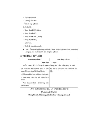 – KÑp lÊy ho¸ chÊt.
– Th×a lÊy ho¸ chÊt.
– Gi¸ ®Ó èng nghiÖm.
2. Ho¸ chÊt :
– Dung dÞch H2SO4 lo·ng.
– Dung dÞch FeSO4.
– Dung dÞch KMnO4 lo·ng.
– Dung dÞch CuSO4.
– KÏm viªn.
– §inh s¾t nhá, ®¸nh s¹ch.
• HS : ¤n tËp vÒ ph¶n øng oxi ho¸ – khö; nghiªn cøu tr−íc ®Ó n¾m v÷ng
dông cô, ho¸ chÊt vµ c¸ch lµm tõng thÝ nghiÖm.
C. TiÕn tr×nh d¹y – häc
Ho¹t ®éng cña GV Ho¹t ®éng cña HS
Ho¹t ®éng 1 (5 phót)
kiÓm tra c¸c kiÕn thøc cã liªn quan ®Õn bµi thùc hµnh
GV kiÓm tra HS c¸c kiÕn thøc cã liªn
quan ®Õn néi dung bµi thùc hµnh :
– Ph¶n øng kim lo¹i víi dung dÞch axit.
– Ph¶n øng kim lo¹i víi dung dÞch
muèi.
– Ph¶n øng oxi ho¸ – khö trong m«i
tr−êng axit.
HS tr¶ lêi c¸c c©u hái lÝ thuyÕt cña
GV.
i. néi dung thÝ nghiÖm vµ c¸ch tiÕn hµnh
Ho¹t ®éng 2 (10 phót)
ThÝ nghiÖm 1. Ph¶n øng gi÷a kim lo¹i víi dung dÞch axit
 