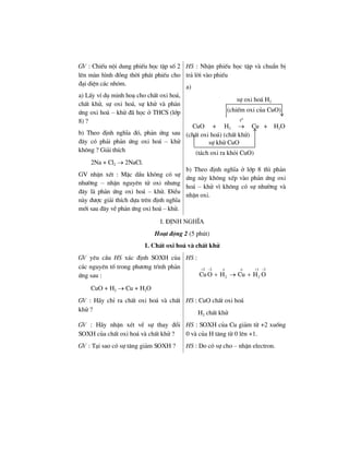 GV : ChiÕu néi dung phiÕu häc tËp sè 2
lªn mµn h×nh ®ång thêi ph¸t phiÕu cho
®¹i diÖn c¸c nhãm.
a) LÊy vÝ dô minh ho¹ cho chÊt oxi ho¸,
chÊt khö, sù oxi ho¸, sù khö vµ ph¶n
øng oxi ho¸ – khö ®· häc ë THCS (líp
8) ?
b) Theo ®Þnh nghÜa ®ã, ph¶n øng sau
®©y cã ph¶i ph¶n øng oxi ho¸ – khö
kh«ng ? Gi¶i thÝch
2Na + Cl2 → 2NaCl.
GV nhËn xÐt : MÆc dÇu kh«ng cã sù
nh−êng – nhËn nguyªn tö oxi nh−ng
®©y lµ ph¶n øng oxi ho¸ – khö. §iÒu
nµy ®−îc gi¶i thÝch dùa trªn ®Þnh nghÜa
míi sau ®©y vÒ ph¶n øng oxi ho¸ – khö.
HS : NhËn phiÕu häc tËp vµ chuÈn bÞ
tr¶ lêi vµo phiÕu
a)
CuO + H2
0
t
→ Cu + H2O
(chÊt oxi ho¸) (chÊt khö)
b) Theo ®Þnh nghÜa ë líp 8 th× ph¶n
øng nµy kh«ng xÕp vµo ph¶n øng oxi
ho¸ – khö v× kh«ng cã sù nh−êng vµ
nhËn oxi.
I. §Þnh nghÜa
Ho¹t ®éng 2 (5 phót)
1. ChÊt oxi ho¸ vµ chÊt khö
GV yªu cÇu HS x¸c ®Þnh SOXH cña
c¸c nguyªn tè trong ph−¬ng tr×nh ph¶n
øng sau :
CuO + H2 → Cu + H2O
HS :
2 2 1 2
2 2CuO H Cu H O
+ − ο ο + −
+ → +
GV : H·y chØ ra chÊt oxi ho¸ vµ chÊt
khö ?
HS : CuO chÊt oxi ho¸
H2 chÊt khö
GV : H·y nhËn xÐt vÒ sù thay ®æi
SOXH cña chÊt oxi ho¸ vµ chÊt khö ?
HS : SOXH cña Cu gi¶m tõ +2 xuèng
0 vµ cña H t¨ng tõ 0 lªn +1.
GV : T¹i sao cã sù t¨ng gi¶m SOXH ? HS : Do cã sù cho – nhËn electron.
sù oxi ho¸ H2
(chiÕm oxi cña CuO)
sù khö CuO
(t¸ch oxi ra khái CuO)
 