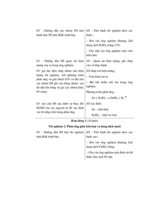 GV : H−íng dÉn c¸c nhãm HS tiÕn
hµnh lµm TN nh− SGK tr×nh bµy.
HS : TiÕn hµnh thÝ nghiÖm theo c¸c
b−íc :
– Rãt vµo èng nghiÖm kho¶ng 2ml
dung dÞch H2SO4 lo·ng 15%.
– Cho tiÕp vµo èng nghiÖm mét viªn
kÏm nhá.
GV : H−íng dÉn HS quan s¸t hiÖn
t−îng x¶y ra trong èng nghiÖm.
HS : Quan s¸t hiÖn t−îng, ghi chÐp
vµo vë thùc hµnh.
GV gäi ®¹i diÖn tõng nhãm nªu hiÖn
t−îng thÝ nghiÖm, viÕt ph−¬ng tr×nh
ph¶n øng vµ gi¶i thÝch (GV cã thÓ cho
c¸c nhãm HS ghi vµo b¶ng nhãm, sau
®ã d¸n lªn b¶ng vµ gäi c¸c nhãm kh¸c
bæ sung).
HS nhËn xÐt hiÖn t−îng :
– Viªn kÏm tan ra.
– Bät khÝ hi®ro næi lªn trong èng
nghiÖm.
Ph−¬ng tr×nh ph¶n øng :
Zn + H2SO4 → ZnSO4 + H2 ↑
GV yªu cÇu HS x¸c ®Þnh sù thay ®æi
SOXH cña c¸c nguyªn tè ®Ó x¸c ®Þnh
vai trß tõng chÊt trong ph¶n øng.
HS x¸c ®Þnh :
Zn – chÊt khö.
H2SO4 – chÊt oxi ho¸
Ho¹t ®éng 3 (10 phót)
ThÝ nghiÖm 2. Ph¶n øng gi÷a kim lo¹i vµ dung dÞch muèi
GV : H−íng dÉn HS lµm thÝ nghiÖm
nh− SGK tr×nh bµy.
HS : TiÕn hµnh thÝ nghiÖm theo c¸c
b−íc sau :
– Rãt vµo èng nghiÖm kho¶ng 2ml
dung dÞch CuSO4 lo·ng.
– Cho vµo èng nghiÖm mét ®inh s¾t ®·
®−îc lµm s¹ch bÒ mÆt.
 