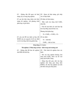 GV : H−íng dÉn HS quan s¸t hiÖn
t−îng xÈy ra trong èng nghiÖm.
HS : Quan s¸t hiÖn t−îng, ghi chÐp
vµo vë thùc hµnh.
GV gäi ®¹i diÖn tõng nhãm nªu hiÖn
t−îng thÝ nghiÖm, viÕt ph−¬ng tr×nh
ph¶n øng vµ gi¶i thÝch.
HS nhËn xÐt hiÖn t−îng :
– Mµu xanh cña dung dÞch CuSO4
nh¹t dÇn.
– Trªn bÒ mÆt ®inh s¾t xuÊt hiÖn líp
kim lo¹i ®ång mµu ®á b¸m vµo.
Ph−¬ng tr×nh ph¶n øng :
Fe + CuSO4 → FeSO4 + Cu
GV yªu cÇu HS x¸c ®Þnh sù thay ®æi
SOXH cña c¸c nguyªn tè ®Ó x¸c ®Þnh
vai trß cña tõng chÊt trong ph¶n øng.
HS x¸c ®Þnh :
Fe – chÊt khö.
CuSO4 – chÊt oxi ho¸.
Ho¹t ®éng 4 (10 phót)
ThÝ nghiÖm 3. Ph¶n øng oxi ho¸ – khö trong m«i tr−êng axit
GV : H−íng dÉn HS lµm thÝ nghiÖm
nh− SGK ®· tr×nh bµy.
HS : TiÕn hµnh thÝ nghiÖm theo c¸c
b−íc :
– Rãt vµo èng nghiÖm kho¶ng 2ml
dung dÞch FeSO4, thªm vµo ®ã 1ml
dung dÞch H2SO4 lo·ng.
– Dïng èng nhá giät, nhá vµo èng
nghiÖm trªn tõng giät dung dÞch
KMnO4, l¾c nhÑ èng nghiÖm sau mçi
lÇn thªm mét giät dung dÞch.
 