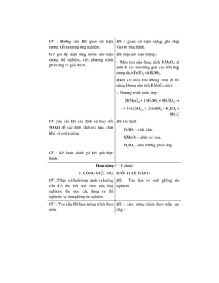 GV : H−íng dÉn HS quan s¸t hiÖn
t−îng xÈy ra trong èng nghiÖm.
GV gäi ®¹i diÖn tõng nhãm nªu hiÖn
t−îng thÝ nghiÖm, viÕt ph−¬ng tr×nh
ph¶n øng vµ gi¶i thÝch.
HS : Quan s¸t hiÖn t−îng, ghi chÐp
vµo vë thùc hµnh.
HS nhËn xÐt hiÖn t−îng :
– Mµu tÝm cña dung dÞch KMnO4 sÏ
mÊt ®i khi nhá tõng giät vµo hçn hîp
dung dÞch FeSO4 vµ H2SO4.
(§Õn khi mµu tÝm kh«ng nh¹t ®i th×
dõng kh«ng nhá tiÕp KMnO4 n÷a).
– Ph−¬ng tr×nh ph¶n øng :
2KMnO4 + 10FeSO4 + 8H2SO4 →
→ 5Fe2(SO4)3 + 2MnSO4 + K2SO4 +
8H2O
GV yªu cÇu HS x¸c ®Þnh sù thay ®æi
SOXH ®Ó x¸c ®Þnh chÊt oxi ho¸, chÊt
khö vµ m«i tr−êng.
HS x¸c ®Þnh :
FeSO4 – chÊt khö.
KMnO4 – chÊt oxi ho¸.
H2SO4 – m«i tr−êng ph¶n øng.
GV : KÕt luËn, ®¸nh gi¸ kÕt qu¶ thùc
hµnh.
Ho¹t ®éng 5 (10 phót)
ii. c«ng viÖc sau buæi thùc hµnh
GV : NhËn xÐt buæi thùc hµnh vµ h−íng
dÉn HS thu håi ho¸ chÊt, röa èng
nghiÖm, thu dän c¸c dông cô thÝ
nghiÖm, vÖ sinh phßng thÝ nghiÖm.
HS : Thu dän vÖ sinh phßng thÝ
nghiÖm.
GV : Yªu cÇu HS lµm t−êng tr×nh theo
mÉu.
HS : Lµm t−êng tr×nh theo mÉu sau
®©y :
 