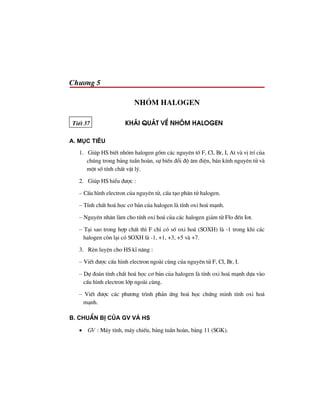 Ch−¬ng 5
Nhãm halogen
TiÕt 37 kh¸i qu¸t vÒ nhãm halogen
a. môc tiªu
1. Gióp HS biÕt nhãm halogen gåm c¸c nguyªn tè F, Cl, Br, I, At vµ vÞ trÝ cña
chóng trong b¶ng tuÇn hoµn, sù biÕn ®æi ®é ©m ®iÖn, b¸n kÝnh nguyªn tö vµ
mét sè tÝnh chÊt vËt lý.
2. Gióp HS hiÓu ®−îc :
– CÊu h×nh electron cña nguyªn tö, cÊu t¹o ph©n tö halogen.
– TÝnh chÊt ho¸ häc c¬ b¶n cña halogen lµ tÝnh oxi ho¸ m¹nh.
– Nguyªn nh©n lµm cho tÝnh oxi ho¸ cña c¸c halogen gi¶m tõ Flo ®Õn Iot.
– T¹i sao trong hîp chÊt th× F chØ cã sè oxi ho¸ (SOXH) lµ -1 trong khi c¸c
halogen cßn l¹i cã SOXH lµ -1, +1, +3, +5 vµ +7.
3. RÌn luyÖn cho HS kÜ n¨ng :
– ViÕt ®−îc cÊu h×nh electron ngoµi cïng cña nguyªn tö F, Cl, Br, I.
– Dù ®o¸n tÝnh chÊt ho¸ häc c¬ b¶n cña halogen lµ tÝnh oxi ho¸ m¹nh dùa vµo
cÊu h×nh electron líp ngoµi cïng.
– ViÕt ®−îc c¸c ph−¬ng tr×nh ph¶n øng ho¸ häc chøng minh tÝnh oxi ho¸
m¹nh.
b. chuÈn bÞ cña GV vμ HS
• GV : M¸y tÝnh, m¸y chiÕu, b¶ng tuÇn hoµn, b¶ng 11 (SGK).
 