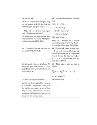 GV yªu cÇu HS :
– ViÕt cÊu h×nh electron líp ngoµi cïng
cña c¸c nguyªn tö F, Cl, Br, I vµ cÊu
h×nh tæng qu¸t líp ngoµi cïng ?
HS : ViÕt cÊu h×nh electron líp ngoµi
cïng :
F (Z = 9) : 2s2
2p5
.
Cl (Z = 17) : 3s2
3p5
.
– NhËn xÐt sè electron líp ngoµi
cïng ? Sè electron ®éc th©n ?
GV h−íng dÉn HS biÓu diÔn sù ph©n
bè electron trªn c¸c obitan ë tr¹ng th¸i
c¬ b¶n vµ tr¹ng th¸i kÝch thÝch.
Br (Z = 35) : 4s2
4p5
.
I (Z = 53) : 5s2
5p5
.
Tæng qu¸t : n2
np5
.
NhËn xÐt : Halogen cã 7 electron
ngoµi cïng d¹ng ns2
np5
trong ®ã cã 1
electron ®éc th©n ë tr¹ng th¸i c¬ b¶n.
GV : Cho biÕt sè electron ®éc th©n cña
c¸c nguyªn tö F, Cl, Br, I ?
HS : Nguyªn tö F kh«ng cã ph©n líp d
→ F chØ cã 1 electron ®éc th©n. C¸c
nguyªn tö halogen cßn l¹i cã ph©n líp
d → sè electron ®éc th©n cña Cl, Br, I
cã 1, 3, 5, 7 electron ®éc th©n tïy
tr¹ng th¸i kÝch thÝch.
GV ®Æt vÊn ®Ò : Nguyªn tö halogen (X)
muèn bÒn ph¶i nh− thÕ nµo ? Tõ ®ã
gióp HS dù ®o¸n sù h×nh thµnh liªn kÕt
trong ph©n tö X2.
HS : Th¶o luËn vÒ cÊu t¹o ph©n tö
halogen :
X X X X: : : : :+ →
ii ii ii ii
i i
ii ii ii ii
hay X – X hoÆc X2
GV chiÕu kÕt luËn lªn mµn h×nh :
Liªn kÕt cña X2 kh«ng bÒn l¾m, chóng dÔ
bÞ t¸ch thµnh 2 nguyªn tö X. Trong ph¶n
øng ho¸ häc, c¸c nguyªn tö nµy rÊt ho¹t
®éng v× chóng dÔ thu thªm 1 electron,
do ®ã tÝnh chÊt ho¸ häc c¬ b¶n cña c¸c
halogen lµ tÝnh oxi ho¸ m¹nh.
HS : Ghi kÕt luËn.
 