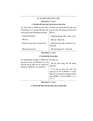 III. sù biÕn ®æi tÝnh chÊt
Ho¹t ®éng 3 (5 phót)
1. Sù biÕn ®æi tÝnh chÊt vËt lÝ cña c¸c ®¬n chÊt
GV chiÕu b¶ng 11 (SGK) lªn mµn h×nh
®Ó HS nhËn xÐt vÒ sù biÕn ®æi tÝnh chÊt
vËt lÝ cña c¸c ®¬n chÊt halogen bao gåm :
HS nhËn xÐt sù biÕn ®æi tÝnh chÊt vËt lÝ
cña c¸c ®¬n chÊt halogen khi ®i tõ flo
®Õn iot :
– Tr¹ng th¸i tËp hîp.
– Mµu s¾c.
– Tr¹ng th¸i tËp hîp : KhÝ → láng → r¾n.
– Mµu s¾c : §Ëm dÇn
– NhiÖt ®é nãng ch¶y vµ nhiÖt ®é s«i. – NhiÖt ®é nãng ch¶y vµ nhiÖt ®é s«i :
T¨ng dÇn
– B¸n kÝnh nguyªn tö. – B¸n kÝnh nguyªn tö : T¨ng dÇn
Ho¹t ®éng 4 (3 phót)
2. Sù biÕn ®æi ®é ©m ®iÖn
GV cho HS quan s¸t b¶ng 11 (SGK) trªn
mµn h×nh vµ yªu cÇu HS nhËn xÐt vÒ sù
biÕn ®æi ®é ©m ®iÖn cña c¸c nguyªn tè
halogen vµ SOXH cña c¸c nguyªn tè.
HS nhËn xÐt :
– §é ©m ®iÖn t−¬ng ®èi lín nh−ng
gi¶m dÇn.
– F cã ®é ©m ®iÖn lín nhÊt nªn
nguyªn tè F chØ cã SOXH lµ -1 trong
hîp chÊt. C¸c nguyªn tè halogen kh¸c,
ngoµi SOXH –1 cßn cã SOXH +1, +3,
+5, +7.
Ho¹t ®éng 5 (7 phót)
3. Sù biÕn ®æi tÝnh chÊt ho¸ häc cña c¸c ®¬n chÊt
 