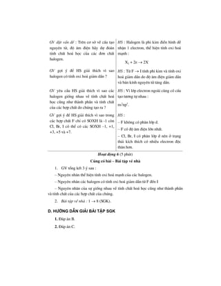 GV ®Æt vÊn ®Ò : Trªn c¬ së vÒ cÊu t¹o
nguyªn tö, ®é ©m ®iÖn h·y dù ®o¸n
tÝnh chÊt ho¸ häc cña c¸c ®¬n chÊt
halogen.
HS : Halogen lµ phi kim ®iÓn h×nh dÔ
nhËn 1 electron, thÓ hiÖn tÝnh oxi ho¸
m¹nh :
X2 + 2e → 2X–
GV gîi ý ®Ó HS gi¶i thÝch v× sao
halogen cã tÝnh oxi ho¸ gi¶m dÇn ?
HS : Tõ F → I tÝnh phi kim vµ tÝnh oxi
ho¸ gi¶m dÇn do ®é ©m ®iÖn gi¶m dÇn
vµ b¸n kÝnh nguyªn tö t¨ng dÇn.
GV yªu cÇu HS gi¶i thÝch v× sao c¸c
halogen gièng nhau vÒ tÝnh chÊt ho¸
häc còng nh− thµnh phÇn vµ tÝnh chÊt
cña c¸c hîp chÊt do chóng t¹o ra ?
HS : V× líp electron ngoµi cïng cã cÊu
t¹o t−¬ng tù nhau :
ns2
np5
.
GV gîi ý ®Ó HS gi¶i thÝch v× sao trong
c¸c hîp chÊt F chØ cã SOXH lµ -1 cßn
Cl, Br, I cã thÓ cã c¸c SOXH –1, +1,
+3, +5 vµ +7.
HS :
– F kh«ng cã ph©n líp d.
– F cã ®é ©m ®iÖn lín nhÊt.
– Cl, Br, I cã ph©n líp d nªn ë tr¹ng
th¸i kÝch thÝch cã nhiÒu electron ®éc
th©n h¬n.
Ho¹t ®éng 6 (5 phót)
Cñng cè bµi – Bµi tËp vÒ nhµ
1. GV tæng kÕt 3 ý sau :
– Nguyªn nh©n thÓ hiÖn tÝnh oxi ho¸ m¹nh cña c¸c halogen.
– Nguyªn nh©n c¸c halogen cã tÝnh oxi ho¸ gi¶m dÇn tõ F ®Õn I
– Nguyªn nh©n cña sù gièng nhau vÒ tÝnh chÊt ho¸ häc còng nh− thµnh phÇn
vµ tÝnh chÊt cña c¸c hîp chÊt cña chóng.
2. Bµi tËp vÒ nhµ : 1 → 8 (SGK).
D. h−íng dÉn gi¶i bμi tËp SGK
1. §¸p ¸n B.
2. §¸p ¸n C.
 