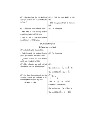 GV : Nh− vËy cã thÓ dùa vµo SOXH ®Ó
x¸c ®Þnh chÊt oxi ho¸ vµ chÊt khö nh−
thÕ nµo ?
HS : – ChÊt lµm t¨ng SOXH lµ chÊt
khö.
– ChÊt lµm gi¶m SOXH lµ chÊt oxi
ho¸.
GV : ChiÕu ®Þnh nghÜa lªn mµn h×nh :
– ChÊt khö lµ chÊt nh−êng electron
(chÊt bÞ oxi ho¸) → SOXH t¨ng.
– ChÊt oxi ho¸ lµ chÊt nhËn electron
(chÊt bÞ khö) → SOXH gi¶m.
HS : Ghi ®Þnh nghÜa.
Ho¹t ®éng 3 (5 phót)
2. Sù oxi ho¸ vµ sù khö
GV chiÕu ®Þnh nghÜa lªn mµn h×nh :
– Qu¸ tr×nh chÊt khö nh−êng electron
gäi lµ qu¸ tr×nh oxi ho¸ (sù oxi ho¸).
– Qu¸ tr×nh chÊt oxi ho¸ nhËn electron
gäi lµ qu¸ tr×nh khö (sù khö)
HS : Ghi ®Þnh nghÜa.
GV : H·y biÓu diÔn qu¸ tr×nh oxi ho¸
vµ qu¸ tr×nh khö cho ph¶n øng trªn ?
HS :
Qu¸ tr×nh oxi ho¸ :
1
2H 2H 2e
ο +
→ +
Qu¸ tr×nh khö :
2
Cu 2e Cu
+ ο
+ →
GV : ¸p dông ®Þnh nghÜa míi nµy h·y
x¸c ®Þnh chÊt oxi ho¸, chÊt khö, sù oxi
ho¸ vµ sù khö cho ph¶n øng sau ?
2Na + Cl2 → 2NaCl
HS :
1 1
22 Na Cl 2 NaCl
ο ο + −
+ →
(chÊt khö) (chÊt oxi ho¸)
Qu¸ tr×nh oxi ho¸ :
1
Na Na 1e
ο +
→ +
Qu¸ tr×nh khö :
1
2Cl 2e 2Cl
ο −
+ →
2 × 1e
 